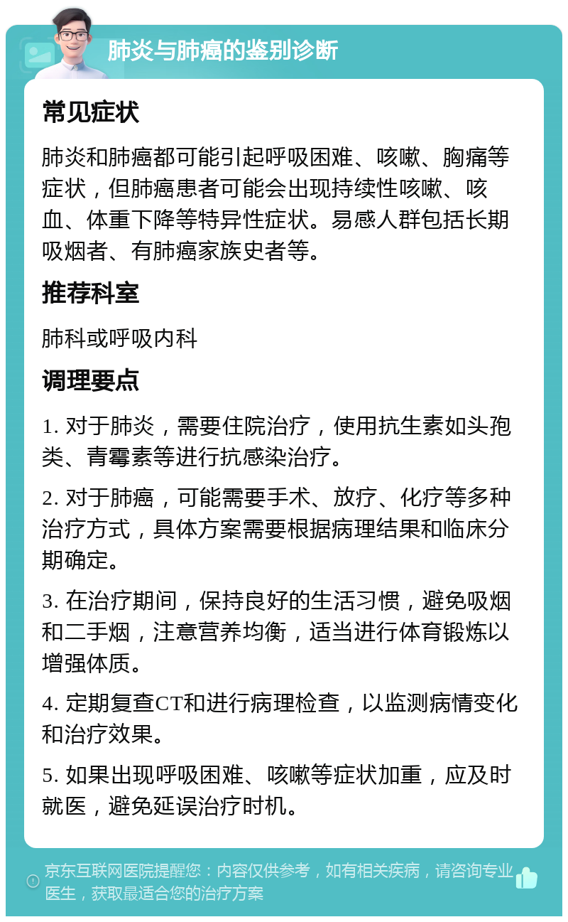 肺炎与肺癌的鉴别诊断 常见症状 肺炎和肺癌都可能引起呼吸困难、咳嗽、胸痛等症状，但肺癌患者可能会出现持续性咳嗽、咳血、体重下降等特异性症状。易感人群包括长期吸烟者、有肺癌家族史者等。 推荐科室 肺科或呼吸内科 调理要点 1. 对于肺炎，需要住院治疗，使用抗生素如头孢类、青霉素等进行抗感染治疗。 2. 对于肺癌，可能需要手术、放疗、化疗等多种治疗方式，具体方案需要根据病理结果和临床分期确定。 3. 在治疗期间，保持良好的生活习惯，避免吸烟和二手烟，注意营养均衡，适当进行体育锻炼以增强体质。 4. 定期复查CT和进行病理检查，以监测病情变化和治疗效果。 5. 如果出现呼吸困难、咳嗽等症状加重，应及时就医，避免延误治疗时机。