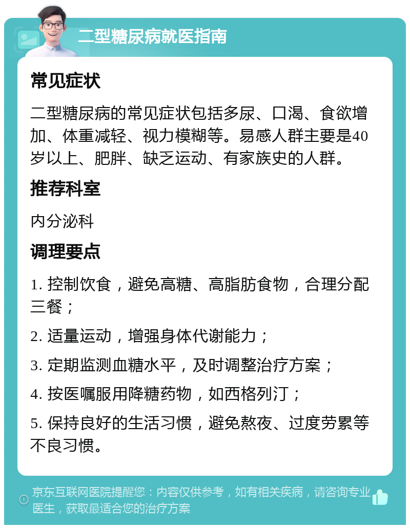 二型糖尿病就医指南 常见症状 二型糖尿病的常见症状包括多尿、口渴、食欲增加、体重减轻、视力模糊等。易感人群主要是40岁以上、肥胖、缺乏运动、有家族史的人群。 推荐科室 内分泌科 调理要点 1. 控制饮食，避免高糖、高脂肪食物，合理分配三餐； 2. 适量运动，增强身体代谢能力； 3. 定期监测血糖水平，及时调整治疗方案； 4. 按医嘱服用降糖药物，如西格列汀； 5. 保持良好的生活习惯，避免熬夜、过度劳累等不良习惯。