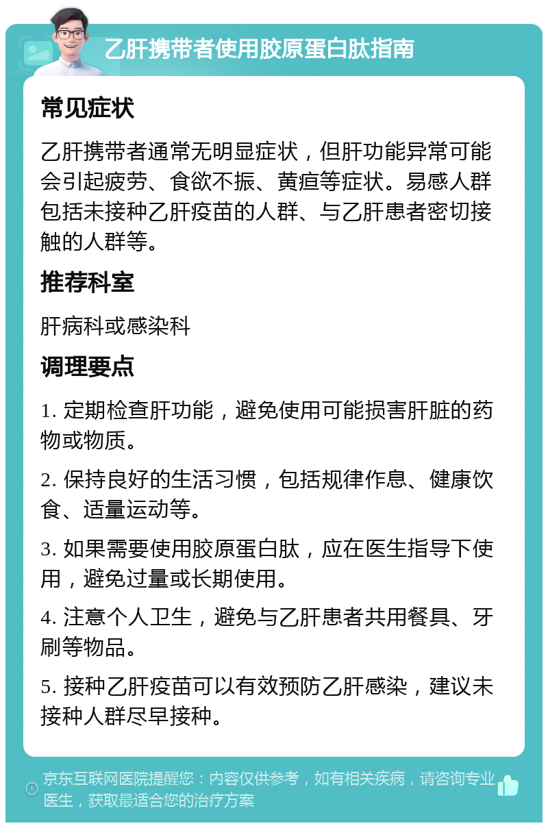 乙肝携带者使用胶原蛋白肽指南 常见症状 乙肝携带者通常无明显症状，但肝功能异常可能会引起疲劳、食欲不振、黄疸等症状。易感人群包括未接种乙肝疫苗的人群、与乙肝患者密切接触的人群等。 推荐科室 肝病科或感染科 调理要点 1. 定期检查肝功能，避免使用可能损害肝脏的药物或物质。 2. 保持良好的生活习惯，包括规律作息、健康饮食、适量运动等。 3. 如果需要使用胶原蛋白肽，应在医生指导下使用，避免过量或长期使用。 4. 注意个人卫生，避免与乙肝患者共用餐具、牙刷等物品。 5. 接种乙肝疫苗可以有效预防乙肝感染，建议未接种人群尽早接种。