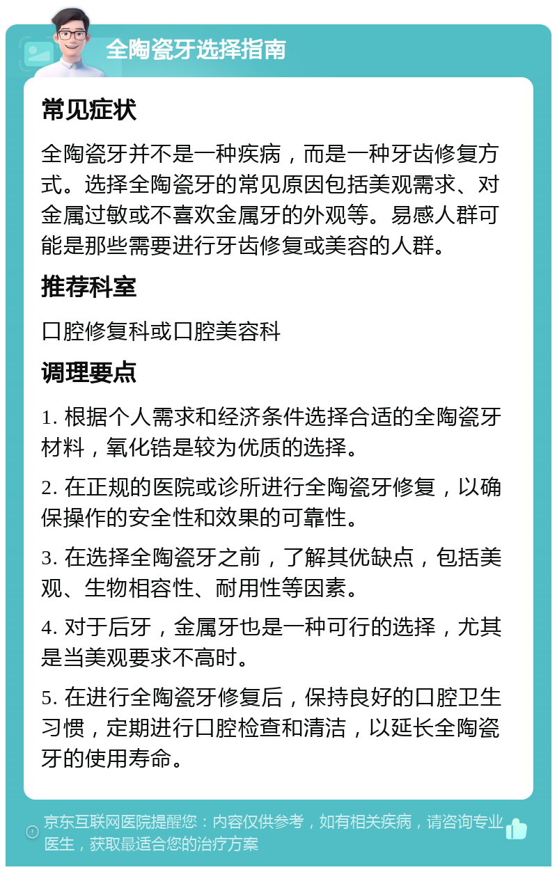 全陶瓷牙选择指南 常见症状 全陶瓷牙并不是一种疾病，而是一种牙齿修复方式。选择全陶瓷牙的常见原因包括美观需求、对金属过敏或不喜欢金属牙的外观等。易感人群可能是那些需要进行牙齿修复或美容的人群。 推荐科室 口腔修复科或口腔美容科 调理要点 1. 根据个人需求和经济条件选择合适的全陶瓷牙材料，氧化锆是较为优质的选择。 2. 在正规的医院或诊所进行全陶瓷牙修复，以确保操作的安全性和效果的可靠性。 3. 在选择全陶瓷牙之前，了解其优缺点，包括美观、生物相容性、耐用性等因素。 4. 对于后牙，金属牙也是一种可行的选择，尤其是当美观要求不高时。 5. 在进行全陶瓷牙修复后，保持良好的口腔卫生习惯，定期进行口腔检查和清洁，以延长全陶瓷牙的使用寿命。