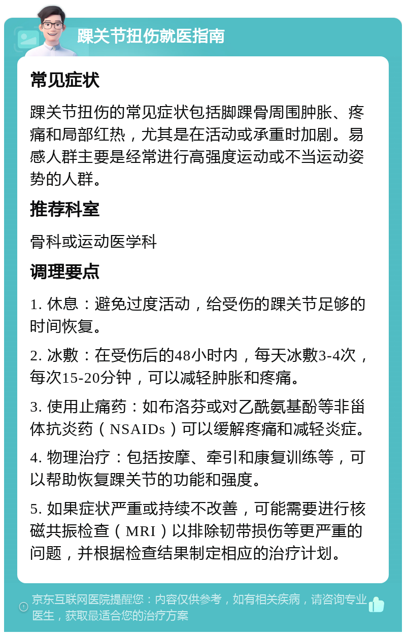 踝关节扭伤就医指南 常见症状 踝关节扭伤的常见症状包括脚踝骨周围肿胀、疼痛和局部红热，尤其是在活动或承重时加剧。易感人群主要是经常进行高强度运动或不当运动姿势的人群。 推荐科室 骨科或运动医学科 调理要点 1. 休息：避免过度活动，给受伤的踝关节足够的时间恢复。 2. 冰敷：在受伤后的48小时内，每天冰敷3-4次，每次15-20分钟，可以减轻肿胀和疼痛。 3. 使用止痛药：如布洛芬或对乙酰氨基酚等非甾体抗炎药（NSAIDs）可以缓解疼痛和减轻炎症。 4. 物理治疗：包括按摩、牵引和康复训练等，可以帮助恢复踝关节的功能和强度。 5. 如果症状严重或持续不改善，可能需要进行核磁共振检查（MRI）以排除韧带损伤等更严重的问题，并根据检查结果制定相应的治疗计划。