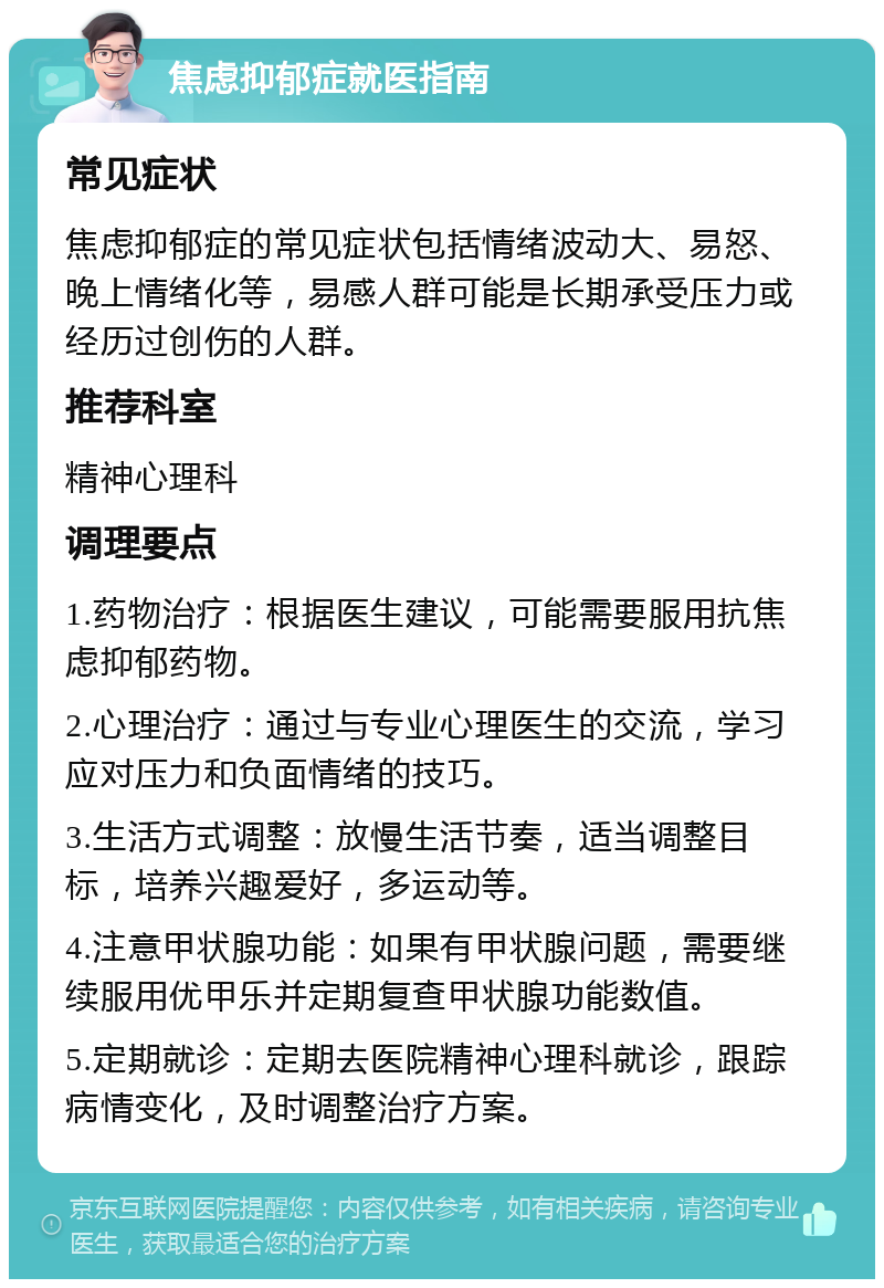 焦虑抑郁症就医指南 常见症状 焦虑抑郁症的常见症状包括情绪波动大、易怒、晚上情绪化等，易感人群可能是长期承受压力或经历过创伤的人群。 推荐科室 精神心理科 调理要点 1.药物治疗：根据医生建议，可能需要服用抗焦虑抑郁药物。 2.心理治疗：通过与专业心理医生的交流，学习应对压力和负面情绪的技巧。 3.生活方式调整：放慢生活节奏，适当调整目标，培养兴趣爱好，多运动等。 4.注意甲状腺功能：如果有甲状腺问题，需要继续服用优甲乐并定期复查甲状腺功能数值。 5.定期就诊：定期去医院精神心理科就诊，跟踪病情变化，及时调整治疗方案。