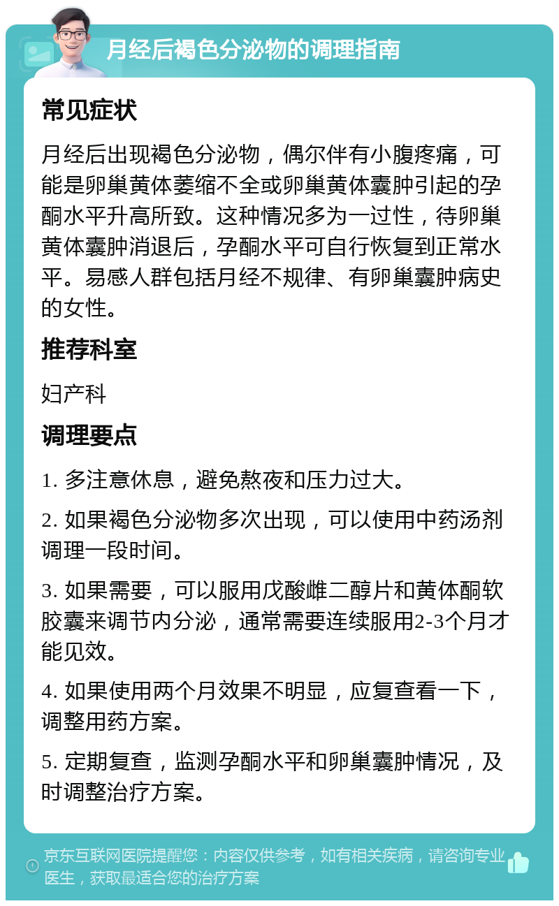 月经后褐色分泌物的调理指南 常见症状 月经后出现褐色分泌物，偶尔伴有小腹疼痛，可能是卵巢黄体萎缩不全或卵巢黄体囊肿引起的孕酮水平升高所致。这种情况多为一过性，待卵巢黄体囊肿消退后，孕酮水平可自行恢复到正常水平。易感人群包括月经不规律、有卵巢囊肿病史的女性。 推荐科室 妇产科 调理要点 1. 多注意休息，避免熬夜和压力过大。 2. 如果褐色分泌物多次出现，可以使用中药汤剂调理一段时间。 3. 如果需要，可以服用戊酸雌二醇片和黄体酮软胶囊来调节内分泌，通常需要连续服用2-3个月才能见效。 4. 如果使用两个月效果不明显，应复查看一下，调整用药方案。 5. 定期复查，监测孕酮水平和卵巢囊肿情况，及时调整治疗方案。