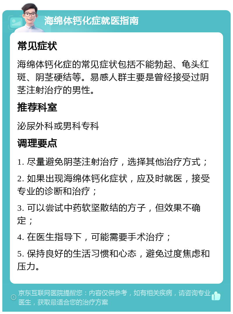 海绵体钙化症就医指南 常见症状 海绵体钙化症的常见症状包括不能勃起、龟头红斑、阴茎硬结等。易感人群主要是曾经接受过阴茎注射治疗的男性。 推荐科室 泌尿外科或男科专科 调理要点 1. 尽量避免阴茎注射治疗，选择其他治疗方式； 2. 如果出现海绵体钙化症状，应及时就医，接受专业的诊断和治疗； 3. 可以尝试中药软坚散结的方子，但效果不确定； 4. 在医生指导下，可能需要手术治疗； 5. 保持良好的生活习惯和心态，避免过度焦虑和压力。