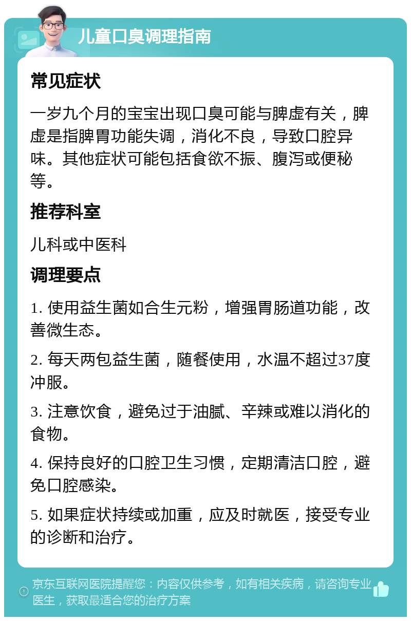 儿童口臭调理指南 常见症状 一岁九个月的宝宝出现口臭可能与脾虚有关，脾虚是指脾胃功能失调，消化不良，导致口腔异味。其他症状可能包括食欲不振、腹泻或便秘等。 推荐科室 儿科或中医科 调理要点 1. 使用益生菌如合生元粉，增强胃肠道功能，改善微生态。 2. 每天两包益生菌，随餐使用，水温不超过37度冲服。 3. 注意饮食，避免过于油腻、辛辣或难以消化的食物。 4. 保持良好的口腔卫生习惯，定期清洁口腔，避免口腔感染。 5. 如果症状持续或加重，应及时就医，接受专业的诊断和治疗。