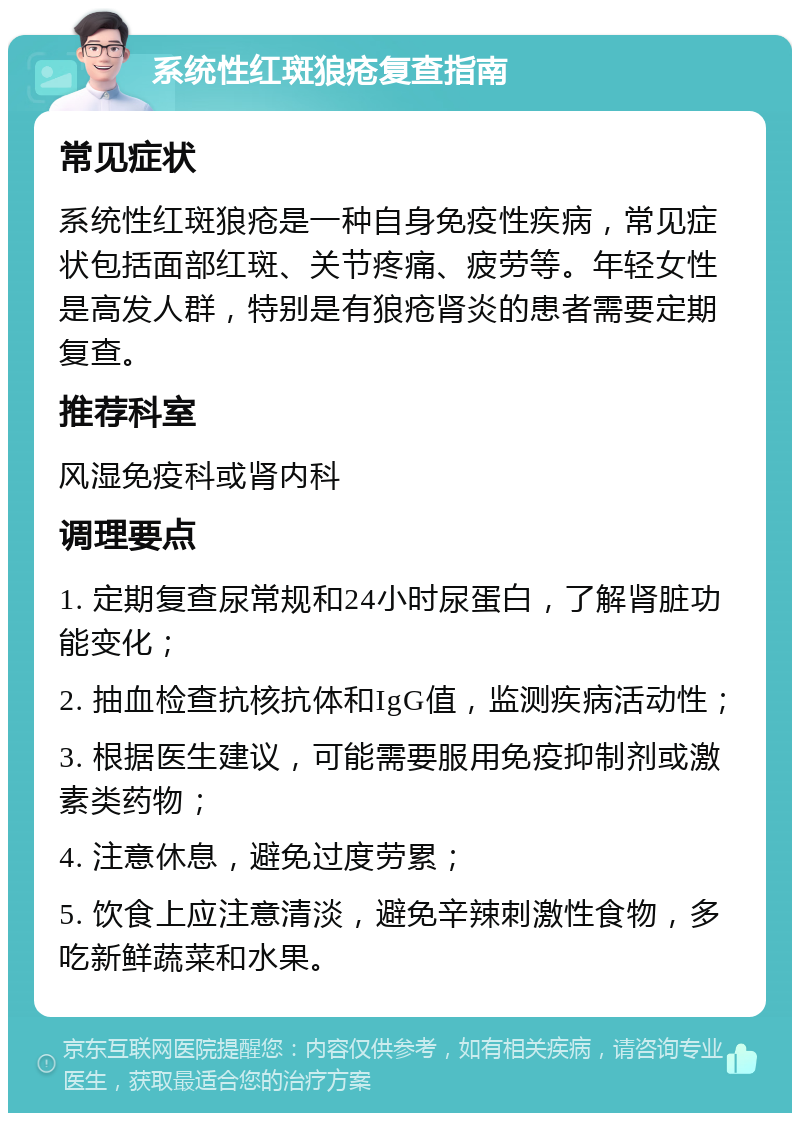 系统性红斑狼疮复查指南 常见症状 系统性红斑狼疮是一种自身免疫性疾病，常见症状包括面部红斑、关节疼痛、疲劳等。年轻女性是高发人群，特别是有狼疮肾炎的患者需要定期复查。 推荐科室 风湿免疫科或肾内科 调理要点 1. 定期复查尿常规和24小时尿蛋白，了解肾脏功能变化； 2. 抽血检查抗核抗体和IgG值，监测疾病活动性； 3. 根据医生建议，可能需要服用免疫抑制剂或激素类药物； 4. 注意休息，避免过度劳累； 5. 饮食上应注意清淡，避免辛辣刺激性食物，多吃新鲜蔬菜和水果。