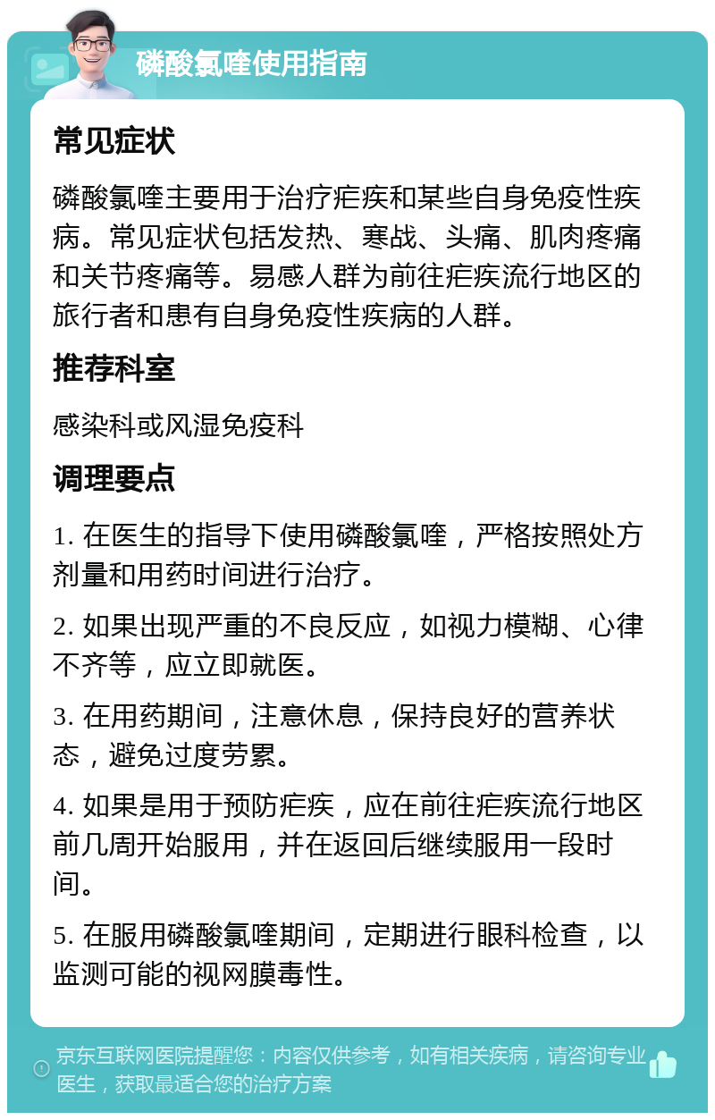 磷酸氯喹使用指南 常见症状 磷酸氯喹主要用于治疗疟疾和某些自身免疫性疾病。常见症状包括发热、寒战、头痛、肌肉疼痛和关节疼痛等。易感人群为前往疟疾流行地区的旅行者和患有自身免疫性疾病的人群。 推荐科室 感染科或风湿免疫科 调理要点 1. 在医生的指导下使用磷酸氯喹，严格按照处方剂量和用药时间进行治疗。 2. 如果出现严重的不良反应，如视力模糊、心律不齐等，应立即就医。 3. 在用药期间，注意休息，保持良好的营养状态，避免过度劳累。 4. 如果是用于预防疟疾，应在前往疟疾流行地区前几周开始服用，并在返回后继续服用一段时间。 5. 在服用磷酸氯喹期间，定期进行眼科检查，以监测可能的视网膜毒性。