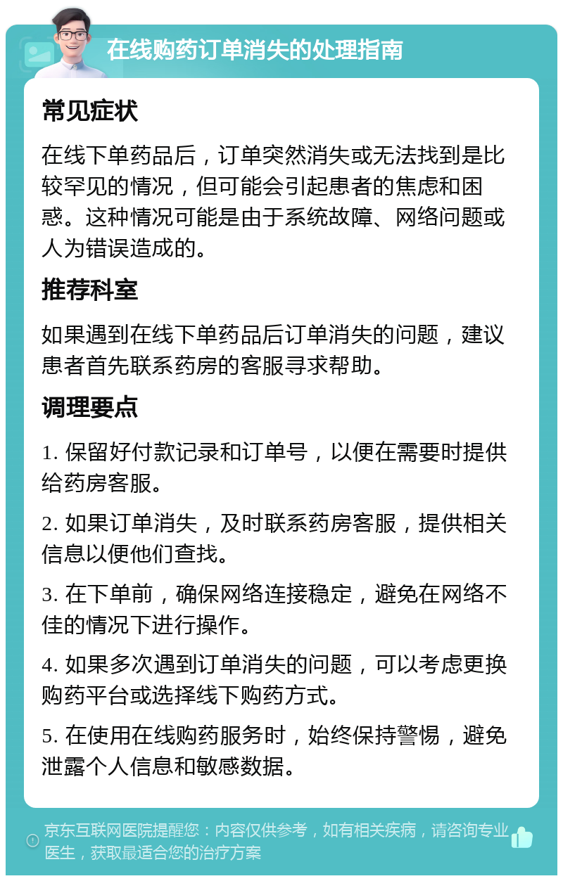 在线购药订单消失的处理指南 常见症状 在线下单药品后，订单突然消失或无法找到是比较罕见的情况，但可能会引起患者的焦虑和困惑。这种情况可能是由于系统故障、网络问题或人为错误造成的。 推荐科室 如果遇到在线下单药品后订单消失的问题，建议患者首先联系药房的客服寻求帮助。 调理要点 1. 保留好付款记录和订单号，以便在需要时提供给药房客服。 2. 如果订单消失，及时联系药房客服，提供相关信息以便他们查找。 3. 在下单前，确保网络连接稳定，避免在网络不佳的情况下进行操作。 4. 如果多次遇到订单消失的问题，可以考虑更换购药平台或选择线下购药方式。 5. 在使用在线购药服务时，始终保持警惕，避免泄露个人信息和敏感数据。