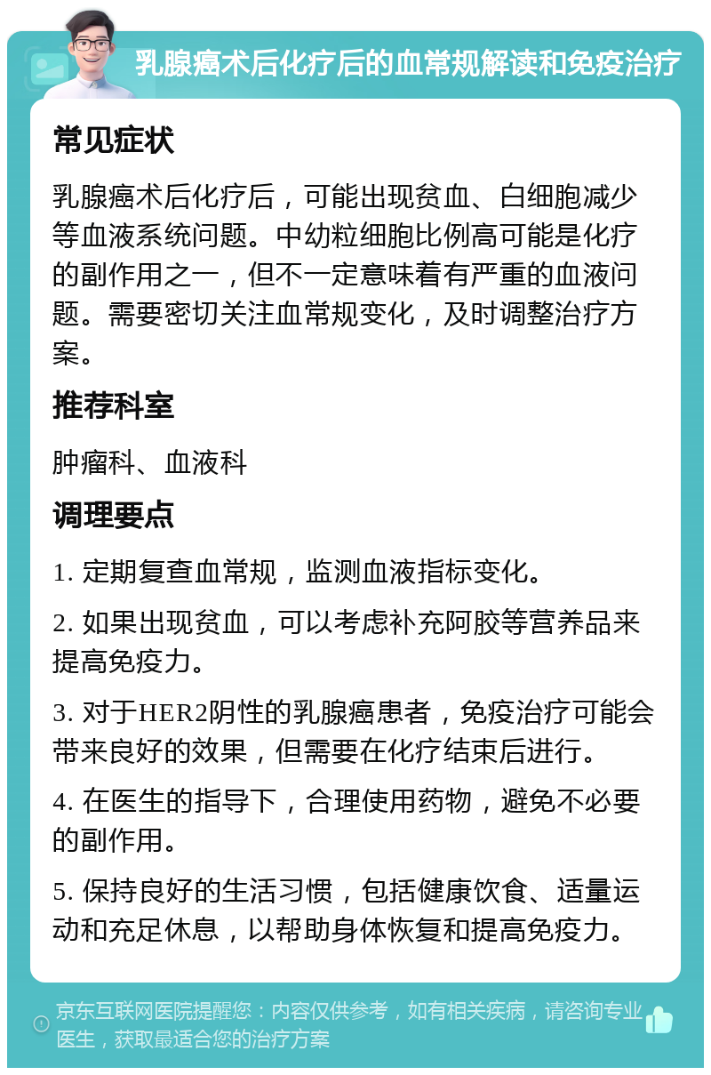 乳腺癌术后化疗后的血常规解读和免疫治疗 常见症状 乳腺癌术后化疗后，可能出现贫血、白细胞减少等血液系统问题。中幼粒细胞比例高可能是化疗的副作用之一，但不一定意味着有严重的血液问题。需要密切关注血常规变化，及时调整治疗方案。 推荐科室 肿瘤科、血液科 调理要点 1. 定期复查血常规，监测血液指标变化。 2. 如果出现贫血，可以考虑补充阿胶等营养品来提高免疫力。 3. 对于HER2阴性的乳腺癌患者，免疫治疗可能会带来良好的效果，但需要在化疗结束后进行。 4. 在医生的指导下，合理使用药物，避免不必要的副作用。 5. 保持良好的生活习惯，包括健康饮食、适量运动和充足休息，以帮助身体恢复和提高免疫力。