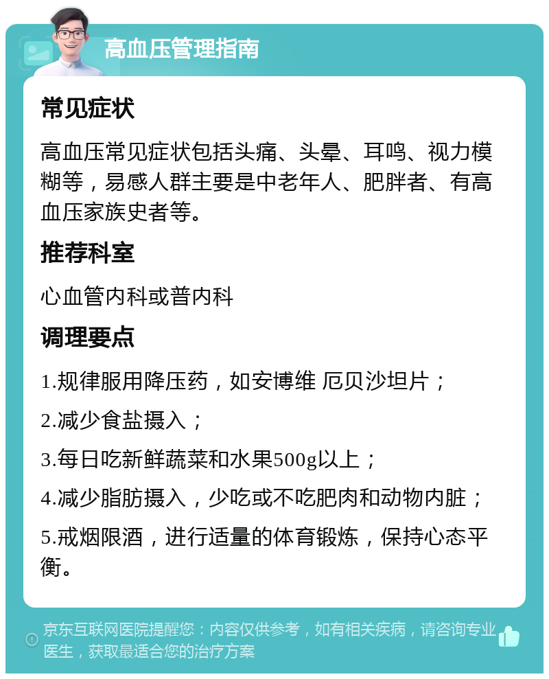 高血压管理指南 常见症状 高血压常见症状包括头痛、头晕、耳鸣、视力模糊等，易感人群主要是中老年人、肥胖者、有高血压家族史者等。 推荐科室 心血管内科或普内科 调理要点 1.规律服用降压药，如安博维 厄贝沙坦片； 2.减少食盐摄入； 3.每日吃新鲜蔬菜和水果500g以上； 4.减少脂肪摄入，少吃或不吃肥肉和动物内脏； 5.戒烟限酒，进行适量的体育锻炼，保持心态平衡。