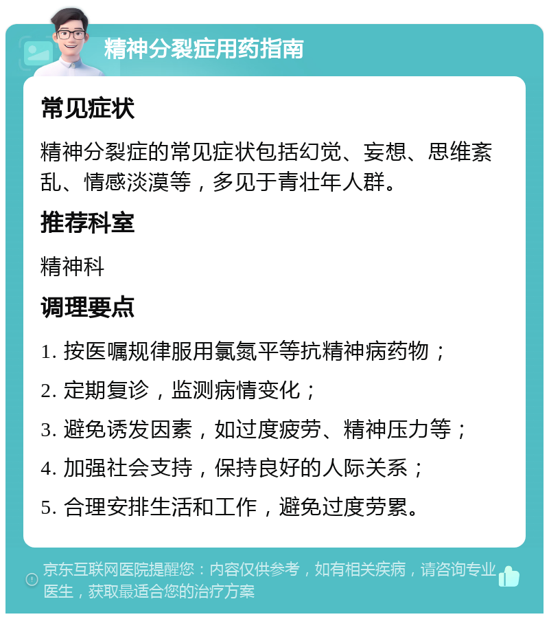 精神分裂症用药指南 常见症状 精神分裂症的常见症状包括幻觉、妄想、思维紊乱、情感淡漠等，多见于青壮年人群。 推荐科室 精神科 调理要点 1. 按医嘱规律服用氯氮平等抗精神病药物； 2. 定期复诊，监测病情变化； 3. 避免诱发因素，如过度疲劳、精神压力等； 4. 加强社会支持，保持良好的人际关系； 5. 合理安排生活和工作，避免过度劳累。