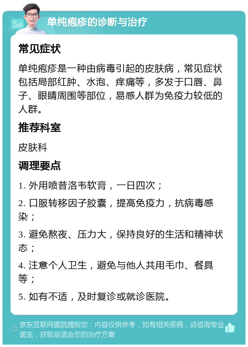 单纯疱疹的诊断与治疗 常见症状 单纯疱疹是一种由病毒引起的皮肤病，常见症状包括局部红肿、水泡、痒痛等，多发于口唇、鼻子、眼睛周围等部位，易感人群为免疫力较低的人群。 推荐科室 皮肤科 调理要点 1. 外用喷昔洛韦软膏，一日四次； 2. 口服转移因子胶囊，提高免疫力，抗病毒感染； 3. 避免熬夜、压力大，保持良好的生活和精神状态； 4. 注意个人卫生，避免与他人共用毛巾、餐具等； 5. 如有不适，及时复诊或就诊医院。