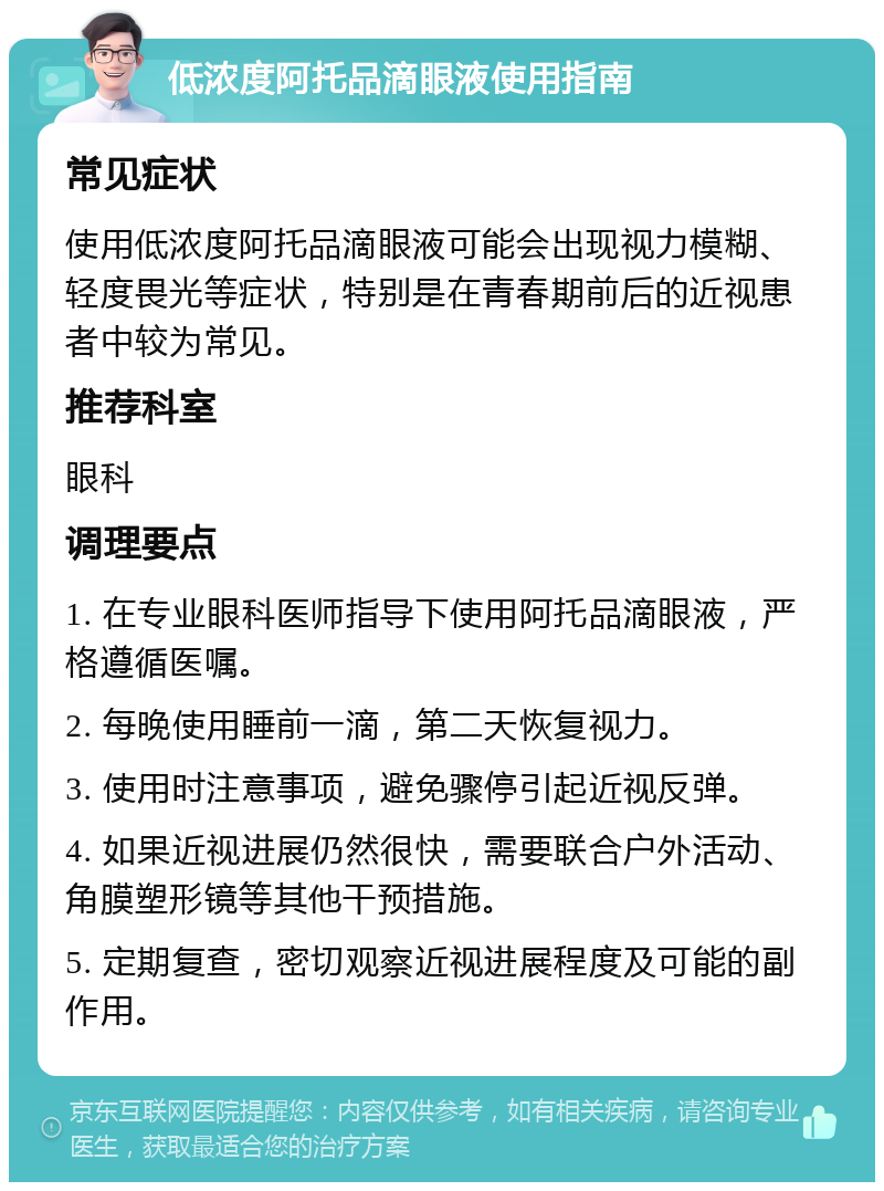 低浓度阿托品滴眼液使用指南 常见症状 使用低浓度阿托品滴眼液可能会出现视力模糊、轻度畏光等症状，特别是在青春期前后的近视患者中较为常见。 推荐科室 眼科 调理要点 1. 在专业眼科医师指导下使用阿托品滴眼液，严格遵循医嘱。 2. 每晚使用睡前一滴，第二天恢复视力。 3. 使用时注意事项，避免骤停引起近视反弹。 4. 如果近视进展仍然很快，需要联合户外活动、角膜塑形镜等其他干预措施。 5. 定期复查，密切观察近视进展程度及可能的副作用。