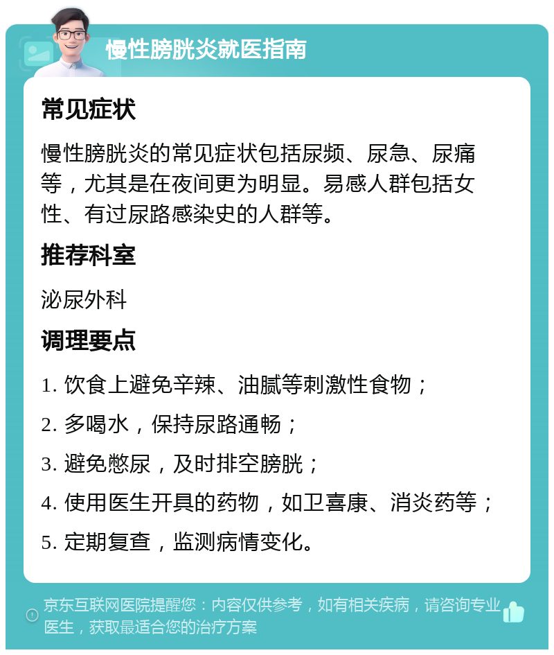 慢性膀胱炎就医指南 常见症状 慢性膀胱炎的常见症状包括尿频、尿急、尿痛等，尤其是在夜间更为明显。易感人群包括女性、有过尿路感染史的人群等。 推荐科室 泌尿外科 调理要点 1. 饮食上避免辛辣、油腻等刺激性食物； 2. 多喝水，保持尿路通畅； 3. 避免憋尿，及时排空膀胱； 4. 使用医生开具的药物，如卫喜康、消炎药等； 5. 定期复查，监测病情变化。