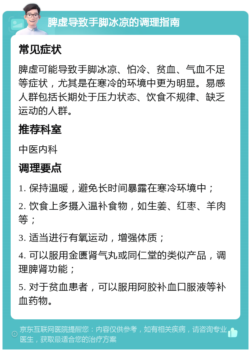 脾虚导致手脚冰凉的调理指南 常见症状 脾虚可能导致手脚冰凉、怕冷、贫血、气血不足等症状，尤其是在寒冷的环境中更为明显。易感人群包括长期处于压力状态、饮食不规律、缺乏运动的人群。 推荐科室 中医内科 调理要点 1. 保持温暖，避免长时间暴露在寒冷环境中； 2. 饮食上多摄入温补食物，如生姜、红枣、羊肉等； 3. 适当进行有氧运动，增强体质； 4. 可以服用金匮肾气丸或同仁堂的类似产品，调理脾肾功能； 5. 对于贫血患者，可以服用阿胶补血口服液等补血药物。