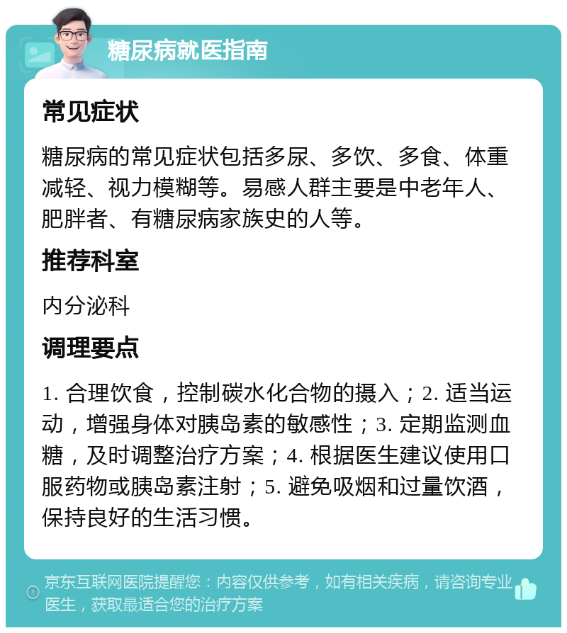 糖尿病就医指南 常见症状 糖尿病的常见症状包括多尿、多饮、多食、体重减轻、视力模糊等。易感人群主要是中老年人、肥胖者、有糖尿病家族史的人等。 推荐科室 内分泌科 调理要点 1. 合理饮食，控制碳水化合物的摄入；2. 适当运动，增强身体对胰岛素的敏感性；3. 定期监测血糖，及时调整治疗方案；4. 根据医生建议使用口服药物或胰岛素注射；5. 避免吸烟和过量饮酒，保持良好的生活习惯。