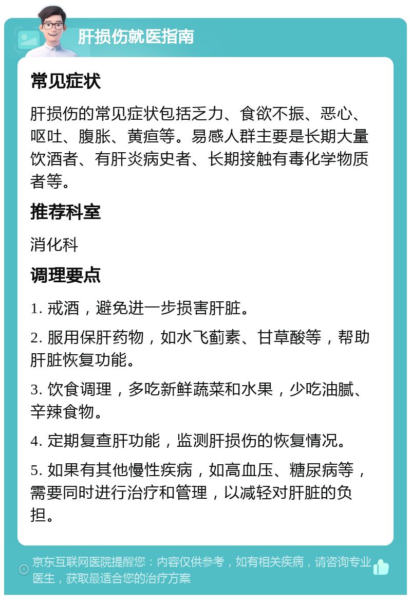 肝损伤就医指南 常见症状 肝损伤的常见症状包括乏力、食欲不振、恶心、呕吐、腹胀、黄疸等。易感人群主要是长期大量饮酒者、有肝炎病史者、长期接触有毒化学物质者等。 推荐科室 消化科 调理要点 1. 戒酒，避免进一步损害肝脏。 2. 服用保肝药物，如水飞蓟素、甘草酸等，帮助肝脏恢复功能。 3. 饮食调理，多吃新鲜蔬菜和水果，少吃油腻、辛辣食物。 4. 定期复查肝功能，监测肝损伤的恢复情况。 5. 如果有其他慢性疾病，如高血压、糖尿病等，需要同时进行治疗和管理，以减轻对肝脏的负担。