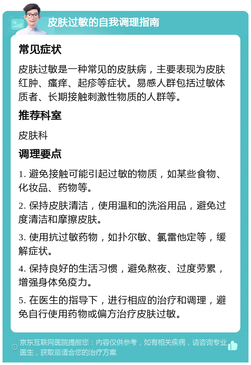 皮肤过敏的自我调理指南 常见症状 皮肤过敏是一种常见的皮肤病，主要表现为皮肤红肿、瘙痒、起疹等症状。易感人群包括过敏体质者、长期接触刺激性物质的人群等。 推荐科室 皮肤科 调理要点 1. 避免接触可能引起过敏的物质，如某些食物、化妆品、药物等。 2. 保持皮肤清洁，使用温和的洗浴用品，避免过度清洁和摩擦皮肤。 3. 使用抗过敏药物，如扑尔敏、氯雷他定等，缓解症状。 4. 保持良好的生活习惯，避免熬夜、过度劳累，增强身体免疫力。 5. 在医生的指导下，进行相应的治疗和调理，避免自行使用药物或偏方治疗皮肤过敏。