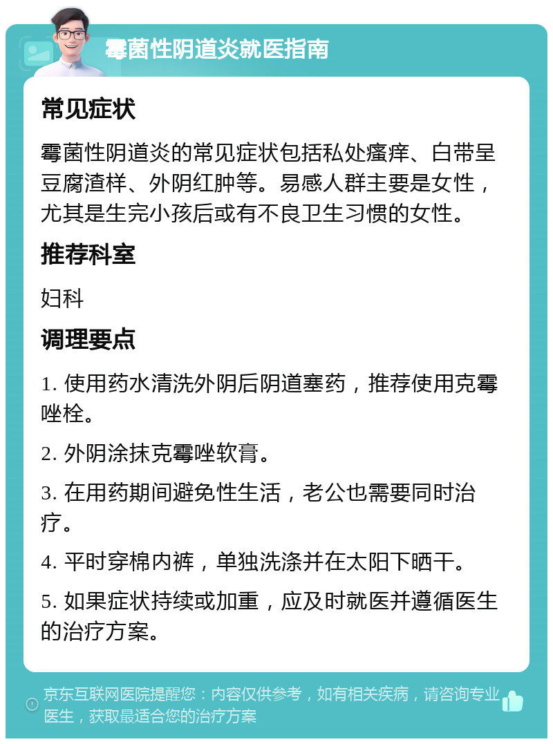 霉菌性阴道炎就医指南 常见症状 霉菌性阴道炎的常见症状包括私处瘙痒、白带呈豆腐渣样、外阴红肿等。易感人群主要是女性，尤其是生完小孩后或有不良卫生习惯的女性。 推荐科室 妇科 调理要点 1. 使用药水清洗外阴后阴道塞药，推荐使用克霉唑栓。 2. 外阴涂抹克霉唑软膏。 3. 在用药期间避免性生活，老公也需要同时治疗。 4. 平时穿棉内裤，单独洗涤并在太阳下晒干。 5. 如果症状持续或加重，应及时就医并遵循医生的治疗方案。