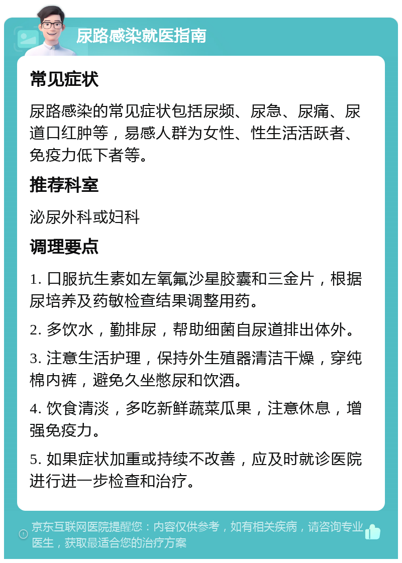 尿路感染就医指南 常见症状 尿路感染的常见症状包括尿频、尿急、尿痛、尿道口红肿等，易感人群为女性、性生活活跃者、免疫力低下者等。 推荐科室 泌尿外科或妇科 调理要点 1. 口服抗生素如左氧氟沙星胶囊和三金片，根据尿培养及药敏检查结果调整用药。 2. 多饮水，勤排尿，帮助细菌自尿道排出体外。 3. 注意生活护理，保持外生殖器清洁干燥，穿纯棉内裤，避免久坐憋尿和饮酒。 4. 饮食清淡，多吃新鲜蔬菜瓜果，注意休息，增强免疫力。 5. 如果症状加重或持续不改善，应及时就诊医院进行进一步检查和治疗。