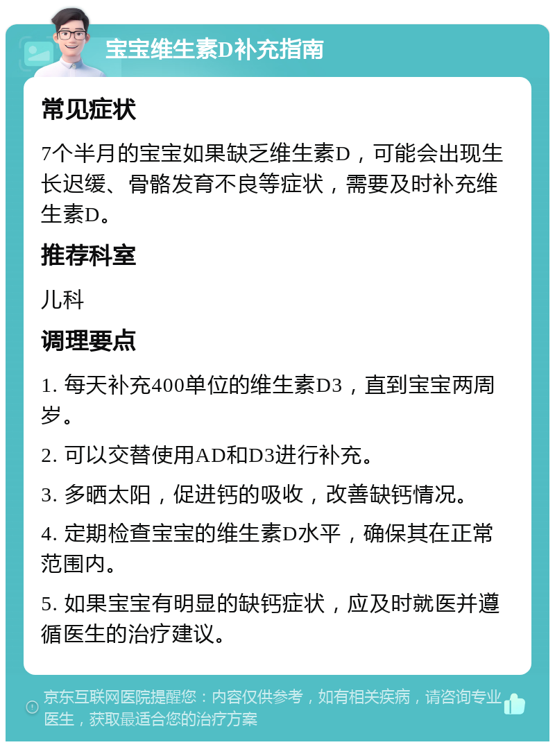 宝宝维生素D补充指南 常见症状 7个半月的宝宝如果缺乏维生素D，可能会出现生长迟缓、骨骼发育不良等症状，需要及时补充维生素D。 推荐科室 儿科 调理要点 1. 每天补充400单位的维生素D3，直到宝宝两周岁。 2. 可以交替使用AD和D3进行补充。 3. 多晒太阳，促进钙的吸收，改善缺钙情况。 4. 定期检查宝宝的维生素D水平，确保其在正常范围内。 5. 如果宝宝有明显的缺钙症状，应及时就医并遵循医生的治疗建议。