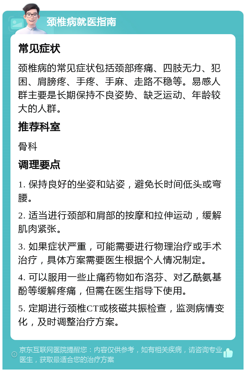 颈椎病就医指南 常见症状 颈椎病的常见症状包括颈部疼痛、四肢无力、犯困、肩膀疼、手疼、手麻、走路不稳等。易感人群主要是长期保持不良姿势、缺乏运动、年龄较大的人群。 推荐科室 骨科 调理要点 1. 保持良好的坐姿和站姿，避免长时间低头或弯腰。 2. 适当进行颈部和肩部的按摩和拉伸运动，缓解肌肉紧张。 3. 如果症状严重，可能需要进行物理治疗或手术治疗，具体方案需要医生根据个人情况制定。 4. 可以服用一些止痛药物如布洛芬、对乙酰氨基酚等缓解疼痛，但需在医生指导下使用。 5. 定期进行颈椎CT或核磁共振检查，监测病情变化，及时调整治疗方案。