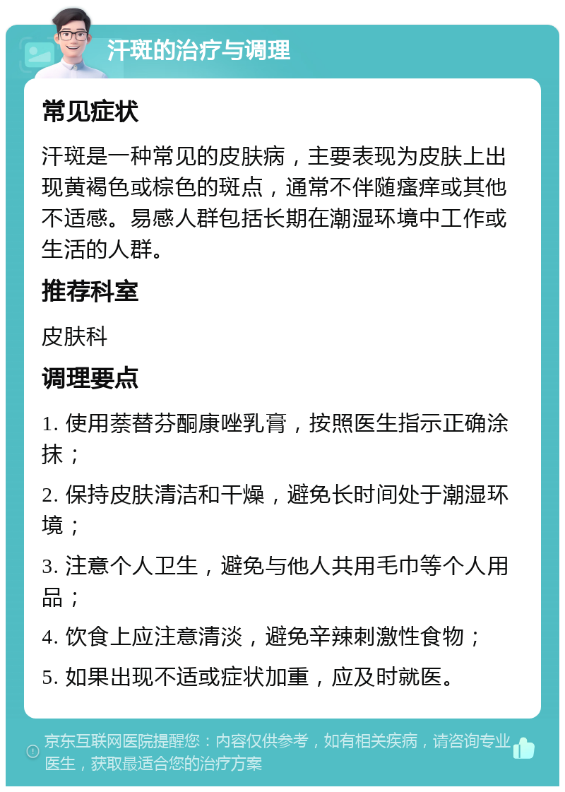 汗斑的治疗与调理 常见症状 汗斑是一种常见的皮肤病，主要表现为皮肤上出现黄褐色或棕色的斑点，通常不伴随瘙痒或其他不适感。易感人群包括长期在潮湿环境中工作或生活的人群。 推荐科室 皮肤科 调理要点 1. 使用萘替芬酮康唑乳膏，按照医生指示正确涂抹； 2. 保持皮肤清洁和干燥，避免长时间处于潮湿环境； 3. 注意个人卫生，避免与他人共用毛巾等个人用品； 4. 饮食上应注意清淡，避免辛辣刺激性食物； 5. 如果出现不适或症状加重，应及时就医。