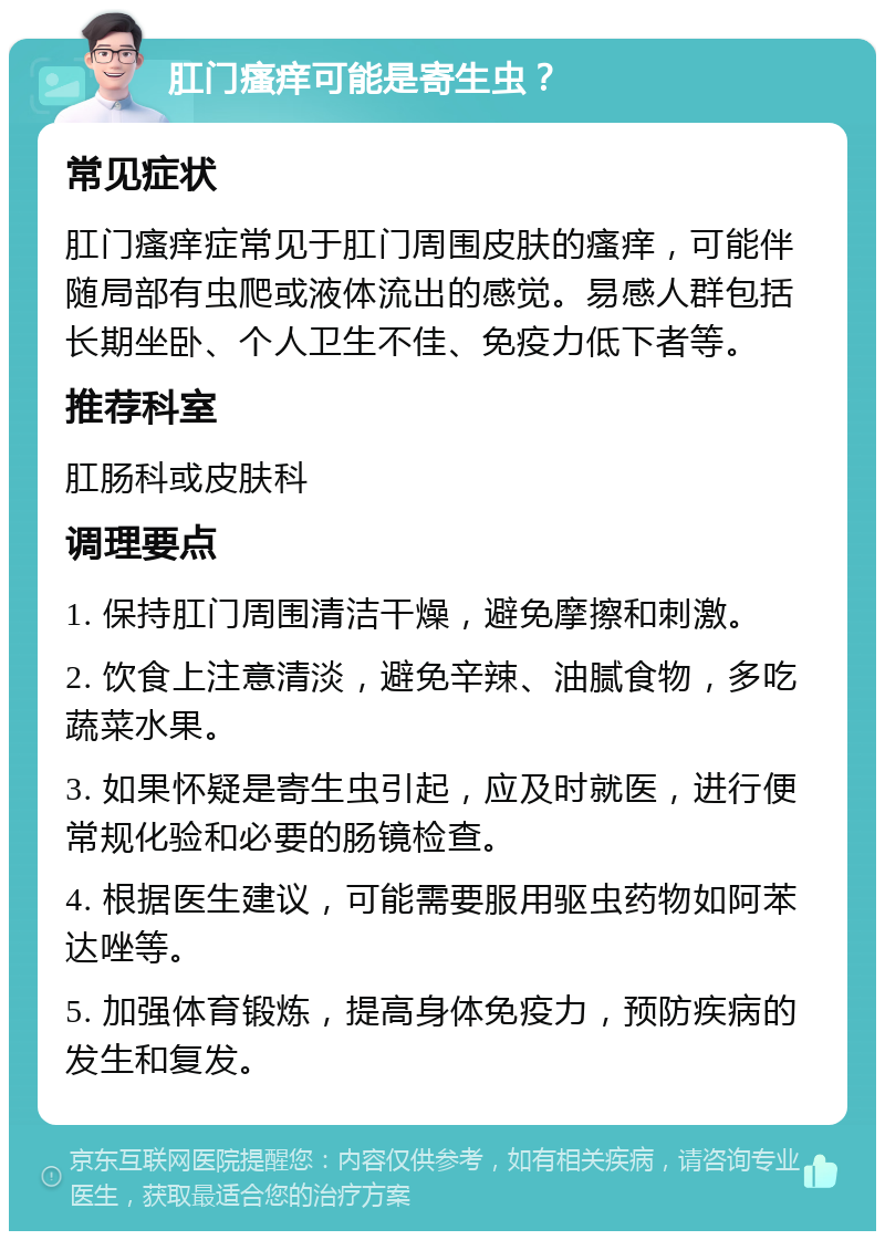 肛门瘙痒可能是寄生虫？ 常见症状 肛门瘙痒症常见于肛门周围皮肤的瘙痒，可能伴随局部有虫爬或液体流出的感觉。易感人群包括长期坐卧、个人卫生不佳、免疫力低下者等。 推荐科室 肛肠科或皮肤科 调理要点 1. 保持肛门周围清洁干燥，避免摩擦和刺激。 2. 饮食上注意清淡，避免辛辣、油腻食物，多吃蔬菜水果。 3. 如果怀疑是寄生虫引起，应及时就医，进行便常规化验和必要的肠镜检查。 4. 根据医生建议，可能需要服用驱虫药物如阿苯达唑等。 5. 加强体育锻炼，提高身体免疫力，预防疾病的发生和复发。