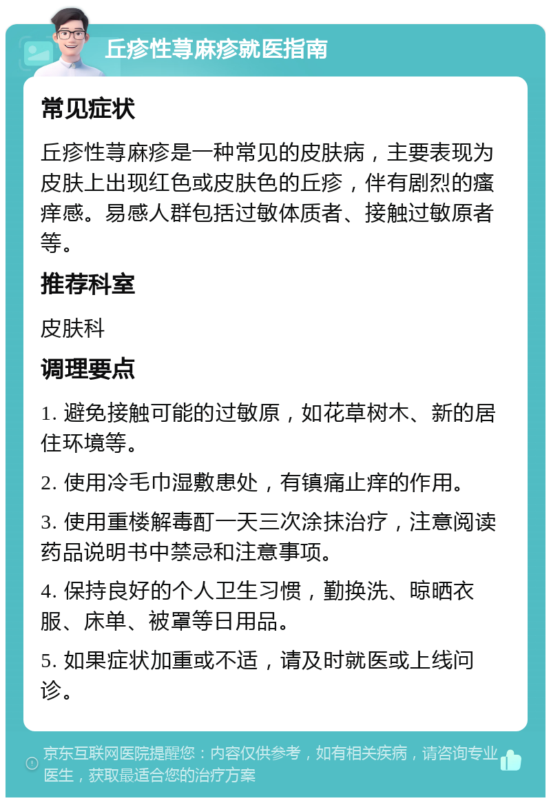 丘疹性荨麻疹就医指南 常见症状 丘疹性荨麻疹是一种常见的皮肤病，主要表现为皮肤上出现红色或皮肤色的丘疹，伴有剧烈的瘙痒感。易感人群包括过敏体质者、接触过敏原者等。 推荐科室 皮肤科 调理要点 1. 避免接触可能的过敏原，如花草树木、新的居住环境等。 2. 使用冷毛巾湿敷患处，有镇痛止痒的作用。 3. 使用重楼解毒酊一天三次涂抹治疗，注意阅读药品说明书中禁忌和注意事项。 4. 保持良好的个人卫生习惯，勤换洗、晾晒衣服、床单、被罩等日用品。 5. 如果症状加重或不适，请及时就医或上线问诊。