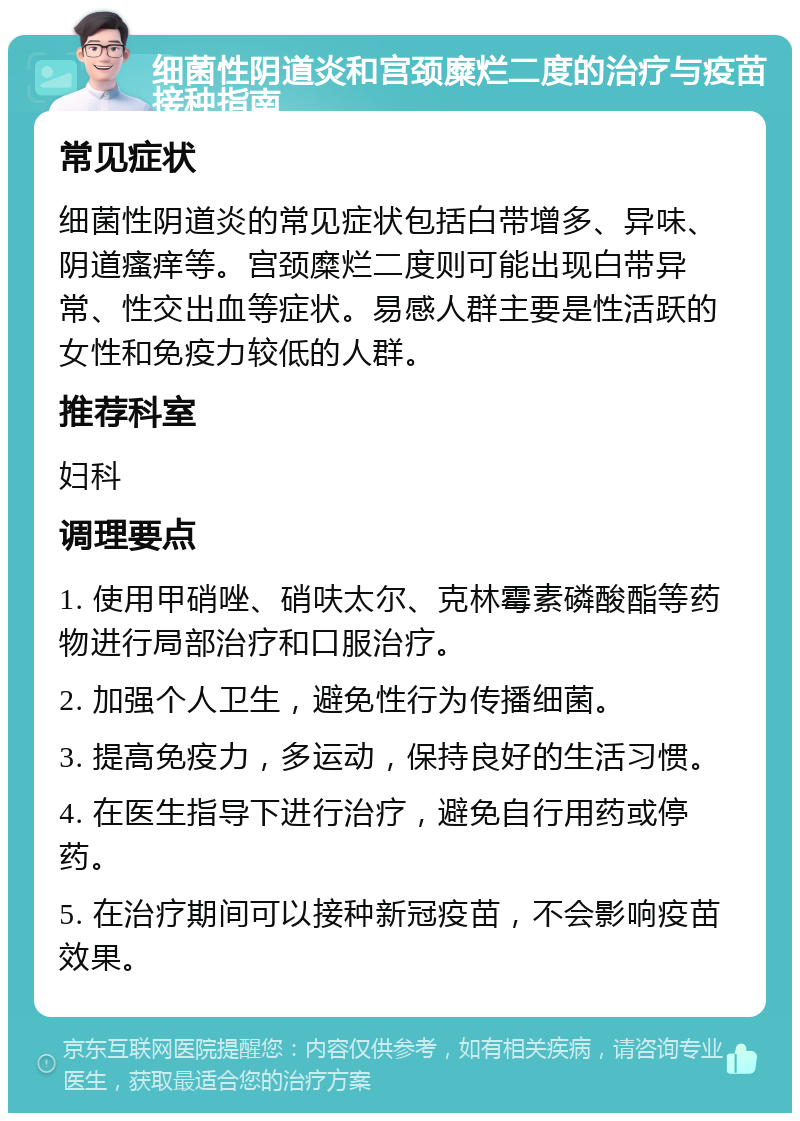 细菌性阴道炎和宫颈糜烂二度的治疗与疫苗接种指南 常见症状 细菌性阴道炎的常见症状包括白带增多、异味、阴道瘙痒等。宫颈糜烂二度则可能出现白带异常、性交出血等症状。易感人群主要是性活跃的女性和免疫力较低的人群。 推荐科室 妇科 调理要点 1. 使用甲硝唑、硝呋太尔、克林霉素磷酸酯等药物进行局部治疗和口服治疗。 2. 加强个人卫生，避免性行为传播细菌。 3. 提高免疫力，多运动，保持良好的生活习惯。 4. 在医生指导下进行治疗，避免自行用药或停药。 5. 在治疗期间可以接种新冠疫苗，不会影响疫苗效果。