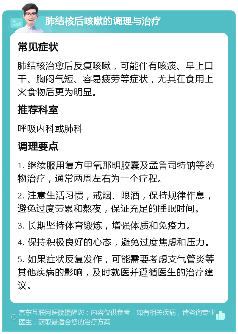 肺结核后咳嗽的调理与治疗 常见症状 肺结核治愈后反复咳嗽，可能伴有咳痰、早上口干、胸闷气短、容易疲劳等症状，尤其在食用上火食物后更为明显。 推荐科室 呼吸内科或肺科 调理要点 1. 继续服用复方甲氧那明胶囊及孟鲁司特钠等药物治疗，通常两周左右为一个疗程。 2. 注意生活习惯，戒烟、限酒，保持规律作息，避免过度劳累和熬夜，保证充足的睡眠时间。 3. 长期坚持体育锻炼，增强体质和免疫力。 4. 保持积极良好的心态，避免过度焦虑和压力。 5. 如果症状反复发作，可能需要考虑支气管炎等其他疾病的影响，及时就医并遵循医生的治疗建议。