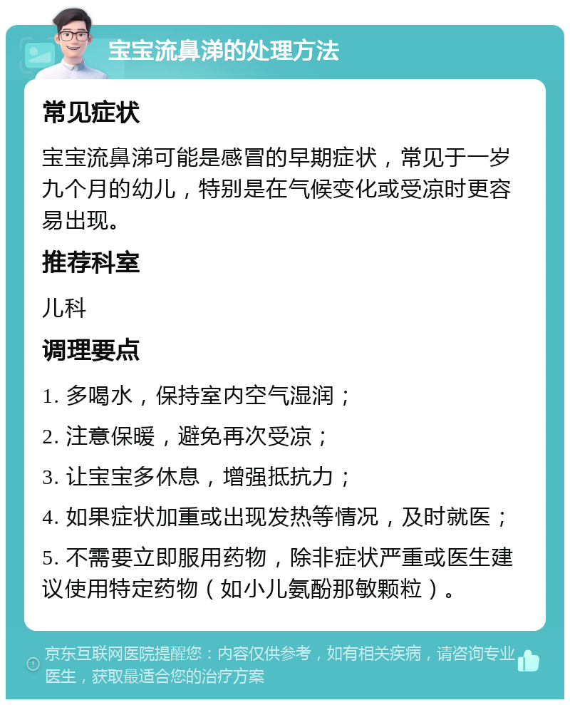 宝宝流鼻涕的处理方法 常见症状 宝宝流鼻涕可能是感冒的早期症状，常见于一岁九个月的幼儿，特别是在气候变化或受凉时更容易出现。 推荐科室 儿科 调理要点 1. 多喝水，保持室内空气湿润； 2. 注意保暖，避免再次受凉； 3. 让宝宝多休息，增强抵抗力； 4. 如果症状加重或出现发热等情况，及时就医； 5. 不需要立即服用药物，除非症状严重或医生建议使用特定药物（如小儿氨酚那敏颗粒）。