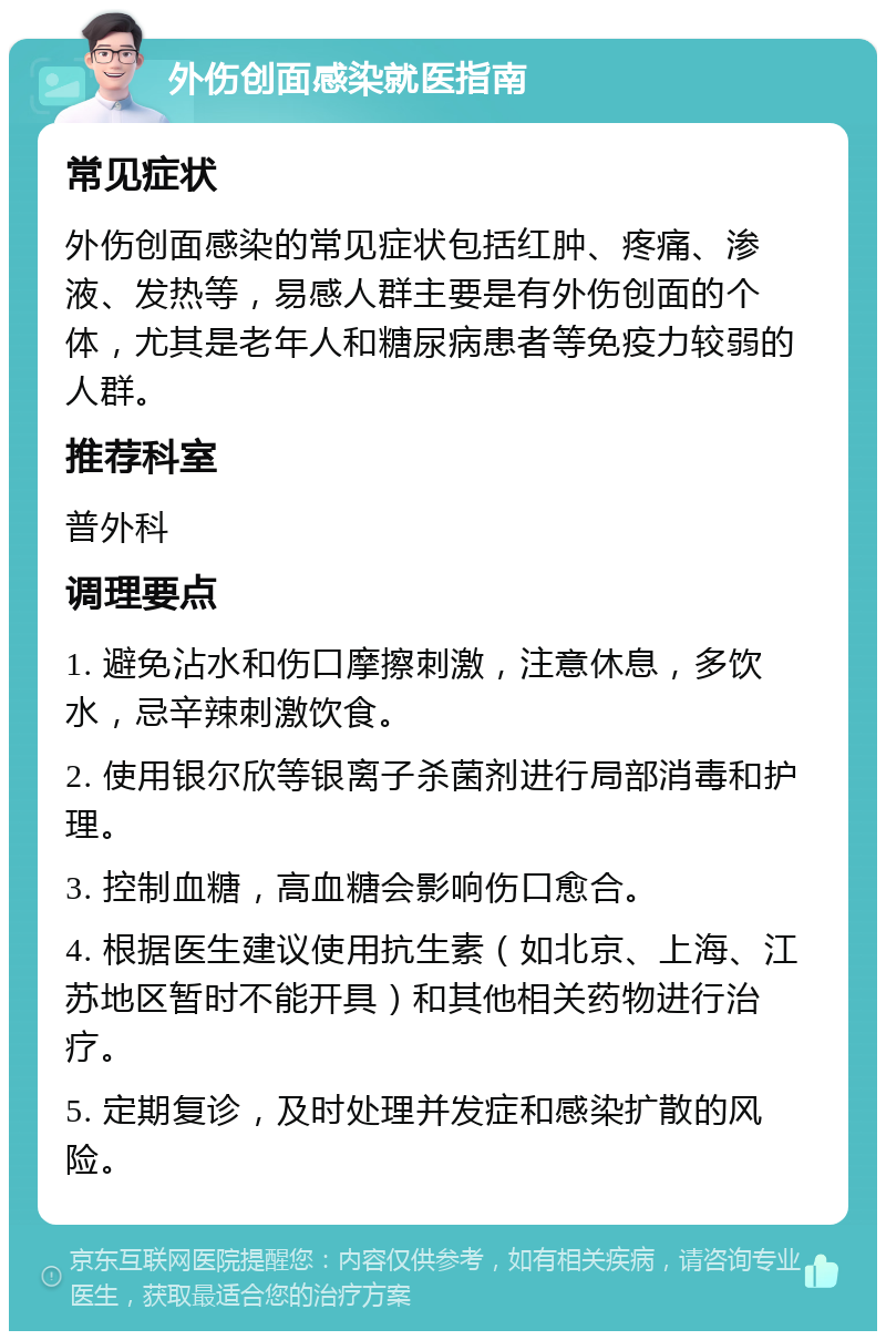 外伤创面感染就医指南 常见症状 外伤创面感染的常见症状包括红肿、疼痛、渗液、发热等，易感人群主要是有外伤创面的个体，尤其是老年人和糖尿病患者等免疫力较弱的人群。 推荐科室 普外科 调理要点 1. 避免沾水和伤口摩擦刺激，注意休息，多饮水，忌辛辣刺激饮食。 2. 使用银尔欣等银离子杀菌剂进行局部消毒和护理。 3. 控制血糖，高血糖会影响伤口愈合。 4. 根据医生建议使用抗生素（如北京、上海、江苏地区暂时不能开具）和其他相关药物进行治疗。 5. 定期复诊，及时处理并发症和感染扩散的风险。