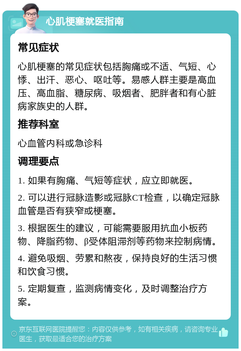 心肌梗塞就医指南 常见症状 心肌梗塞的常见症状包括胸痛或不适、气短、心悸、出汗、恶心、呕吐等。易感人群主要是高血压、高血脂、糖尿病、吸烟者、肥胖者和有心脏病家族史的人群。 推荐科室 心血管内科或急诊科 调理要点 1. 如果有胸痛、气短等症状，应立即就医。 2. 可以进行冠脉造影或冠脉CT检查，以确定冠脉血管是否有狭窄或梗塞。 3. 根据医生的建议，可能需要服用抗血小板药物、降脂药物、β受体阻滞剂等药物来控制病情。 4. 避免吸烟、劳累和熬夜，保持良好的生活习惯和饮食习惯。 5. 定期复查，监测病情变化，及时调整治疗方案。