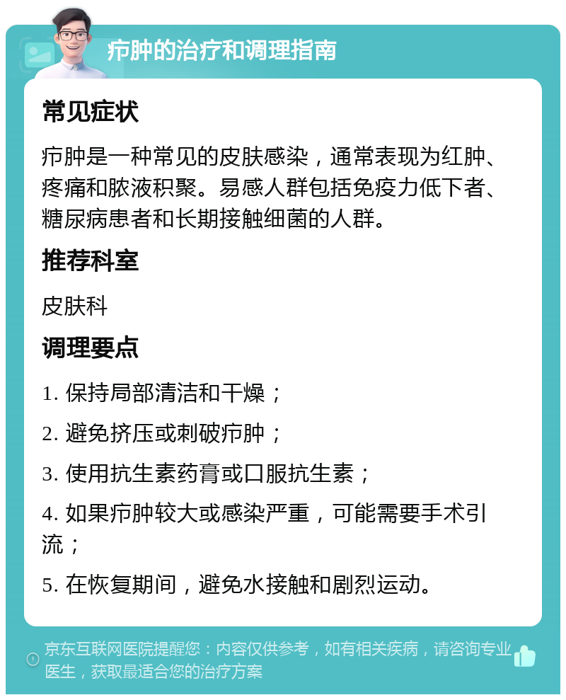 疖肿的治疗和调理指南 常见症状 疖肿是一种常见的皮肤感染，通常表现为红肿、疼痛和脓液积聚。易感人群包括免疫力低下者、糖尿病患者和长期接触细菌的人群。 推荐科室 皮肤科 调理要点 1. 保持局部清洁和干燥； 2. 避免挤压或刺破疖肿； 3. 使用抗生素药膏或口服抗生素； 4. 如果疖肿较大或感染严重，可能需要手术引流； 5. 在恢复期间，避免水接触和剧烈运动。