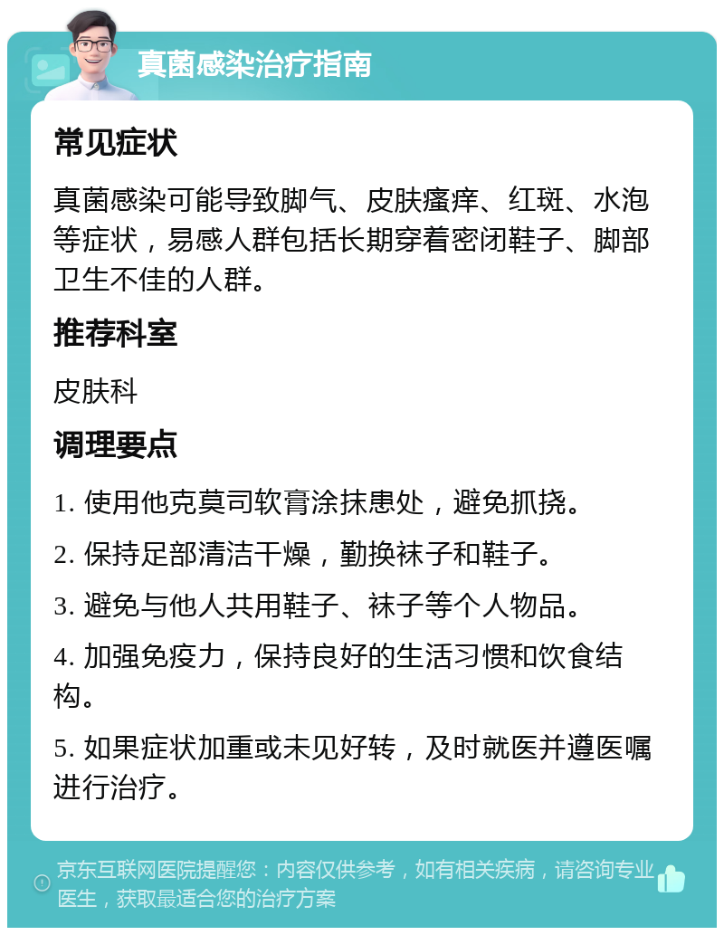 真菌感染治疗指南 常见症状 真菌感染可能导致脚气、皮肤瘙痒、红斑、水泡等症状，易感人群包括长期穿着密闭鞋子、脚部卫生不佳的人群。 推荐科室 皮肤科 调理要点 1. 使用他克莫司软膏涂抹患处，避免抓挠。 2. 保持足部清洁干燥，勤换袜子和鞋子。 3. 避免与他人共用鞋子、袜子等个人物品。 4. 加强免疫力，保持良好的生活习惯和饮食结构。 5. 如果症状加重或未见好转，及时就医并遵医嘱进行治疗。