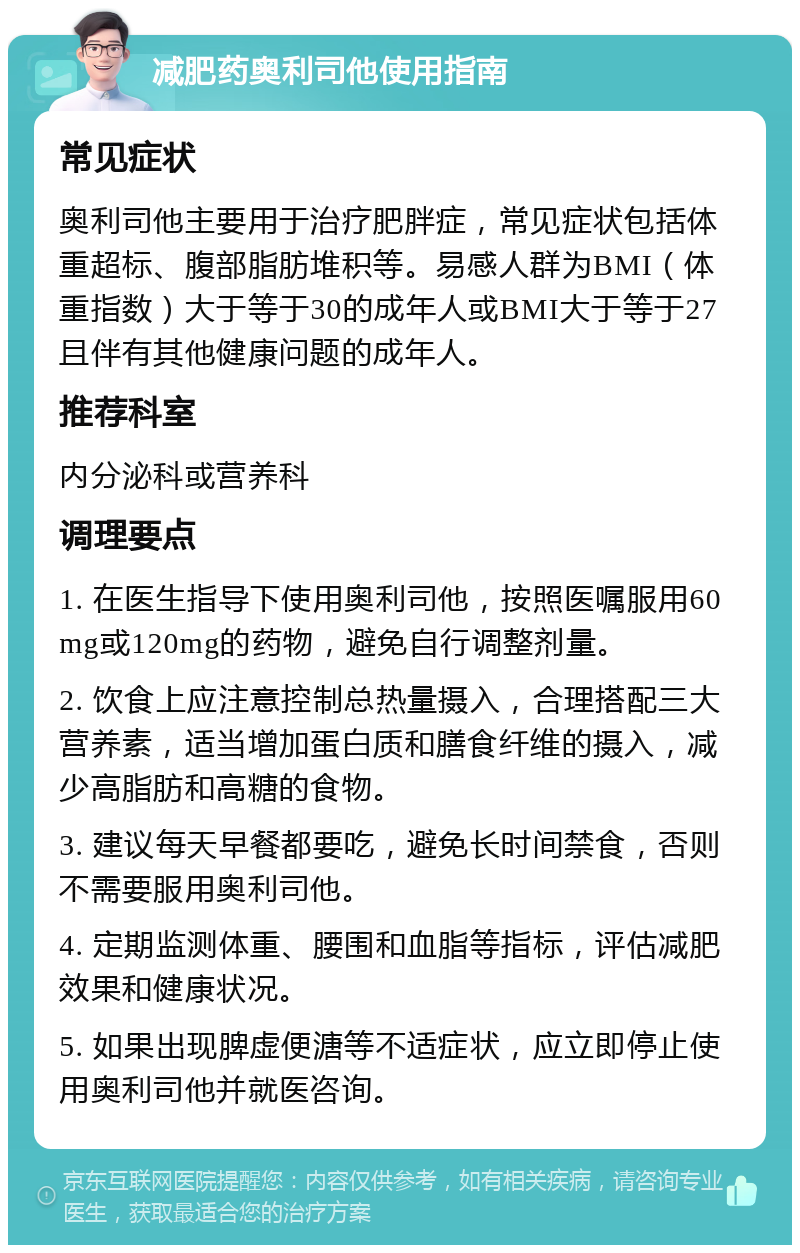 减肥药奥利司他使用指南 常见症状 奥利司他主要用于治疗肥胖症，常见症状包括体重超标、腹部脂肪堆积等。易感人群为BMI（体重指数）大于等于30的成年人或BMI大于等于27且伴有其他健康问题的成年人。 推荐科室 内分泌科或营养科 调理要点 1. 在医生指导下使用奥利司他，按照医嘱服用60mg或120mg的药物，避免自行调整剂量。 2. 饮食上应注意控制总热量摄入，合理搭配三大营养素，适当增加蛋白质和膳食纤维的摄入，减少高脂肪和高糖的食物。 3. 建议每天早餐都要吃，避免长时间禁食，否则不需要服用奥利司他。 4. 定期监测体重、腰围和血脂等指标，评估减肥效果和健康状况。 5. 如果出现脾虚便溏等不适症状，应立即停止使用奥利司他并就医咨询。