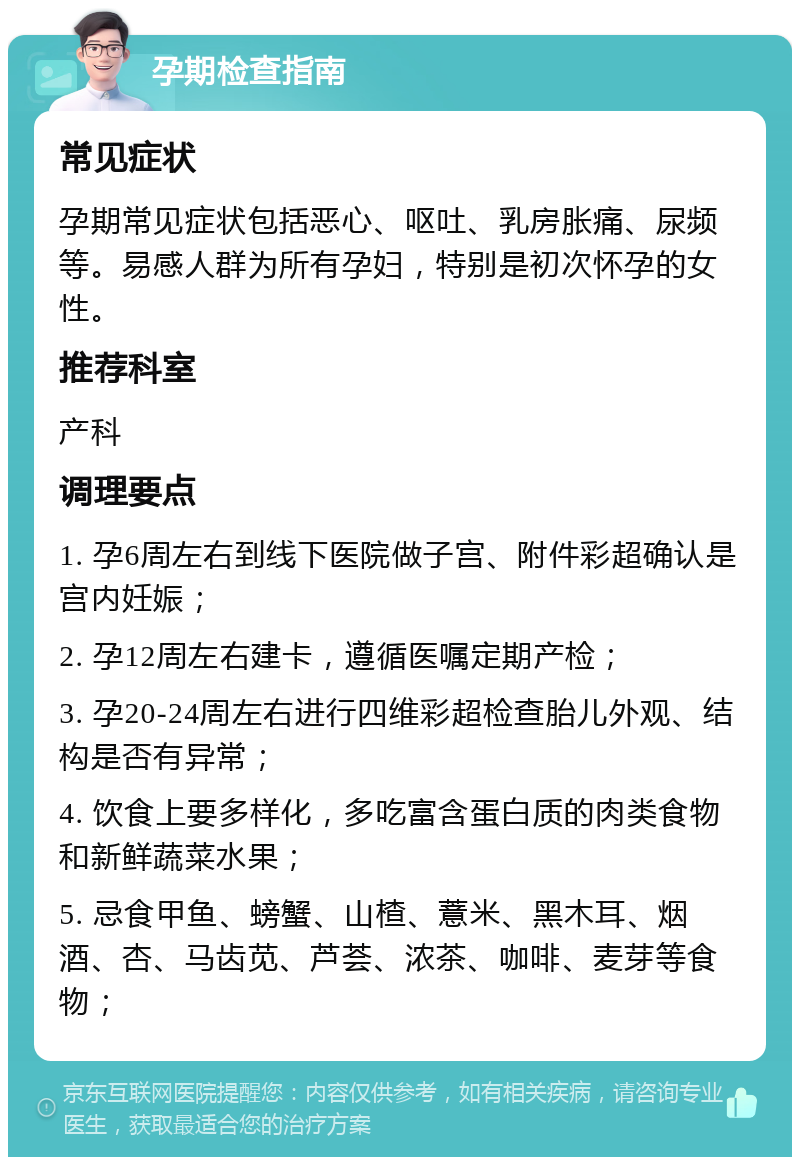 孕期检查指南 常见症状 孕期常见症状包括恶心、呕吐、乳房胀痛、尿频等。易感人群为所有孕妇，特别是初次怀孕的女性。 推荐科室 产科 调理要点 1. 孕6周左右到线下医院做子宫、附件彩超确认是宫内妊娠； 2. 孕12周左右建卡，遵循医嘱定期产检； 3. 孕20-24周左右进行四维彩超检查胎儿外观、结构是否有异常； 4. 饮食上要多样化，多吃富含蛋白质的肉类食物和新鲜蔬菜水果； 5. 忌食甲鱼、螃蟹、山楂、薏米、黑木耳、烟酒、杏、马齿苋、芦荟、浓茶、咖啡、麦芽等食物；