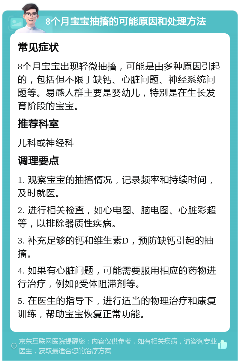 8个月宝宝抽搐的可能原因和处理方法 常见症状 8个月宝宝出现轻微抽搐，可能是由多种原因引起的，包括但不限于缺钙、心脏问题、神经系统问题等。易感人群主要是婴幼儿，特别是在生长发育阶段的宝宝。 推荐科室 儿科或神经科 调理要点 1. 观察宝宝的抽搐情况，记录频率和持续时间，及时就医。 2. 进行相关检查，如心电图、脑电图、心脏彩超等，以排除器质性疾病。 3. 补充足够的钙和维生素D，预防缺钙引起的抽搐。 4. 如果有心脏问题，可能需要服用相应的药物进行治疗，例如β受体阻滞剂等。 5. 在医生的指导下，进行适当的物理治疗和康复训练，帮助宝宝恢复正常功能。