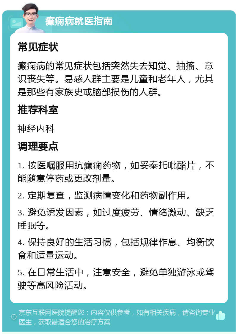 癫痫病就医指南 常见症状 癫痫病的常见症状包括突然失去知觉、抽搐、意识丧失等。易感人群主要是儿童和老年人，尤其是那些有家族史或脑部损伤的人群。 推荐科室 神经内科 调理要点 1. 按医嘱服用抗癫痫药物，如妥泰托吡酯片，不能随意停药或更改剂量。 2. 定期复查，监测病情变化和药物副作用。 3. 避免诱发因素，如过度疲劳、情绪激动、缺乏睡眠等。 4. 保持良好的生活习惯，包括规律作息、均衡饮食和适量运动。 5. 在日常生活中，注意安全，避免单独游泳或驾驶等高风险活动。