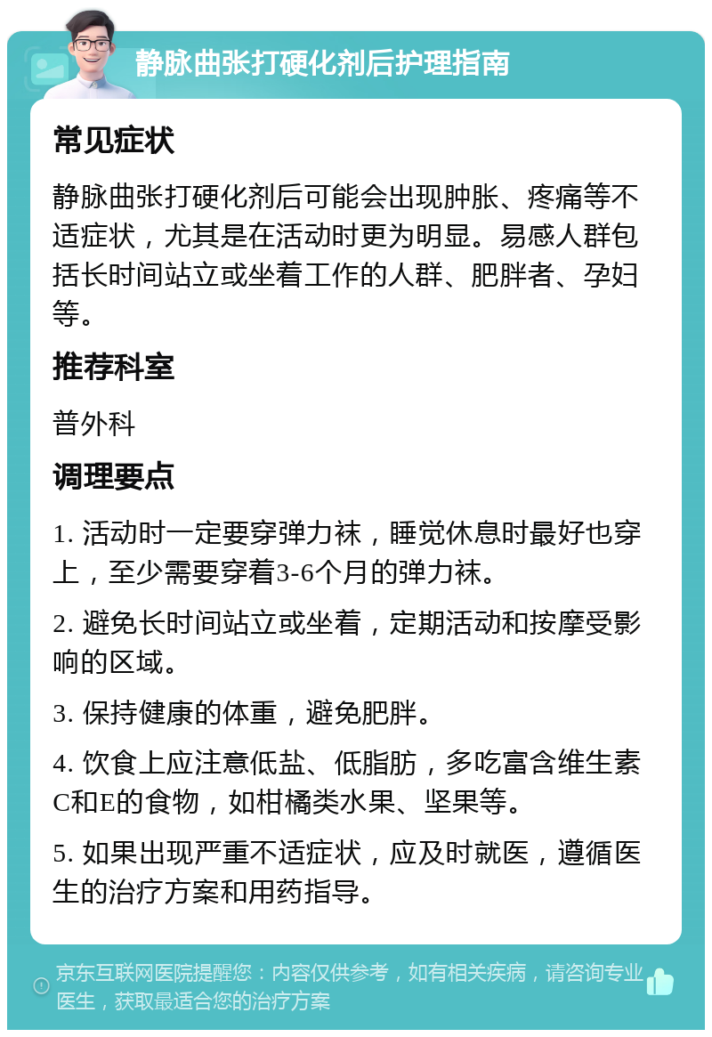 静脉曲张打硬化剂后护理指南 常见症状 静脉曲张打硬化剂后可能会出现肿胀、疼痛等不适症状，尤其是在活动时更为明显。易感人群包括长时间站立或坐着工作的人群、肥胖者、孕妇等。 推荐科室 普外科 调理要点 1. 活动时一定要穿弹力袜，睡觉休息时最好也穿上，至少需要穿着3-6个月的弹力袜。 2. 避免长时间站立或坐着，定期活动和按摩受影响的区域。 3. 保持健康的体重，避免肥胖。 4. 饮食上应注意低盐、低脂肪，多吃富含维生素C和E的食物，如柑橘类水果、坚果等。 5. 如果出现严重不适症状，应及时就医，遵循医生的治疗方案和用药指导。