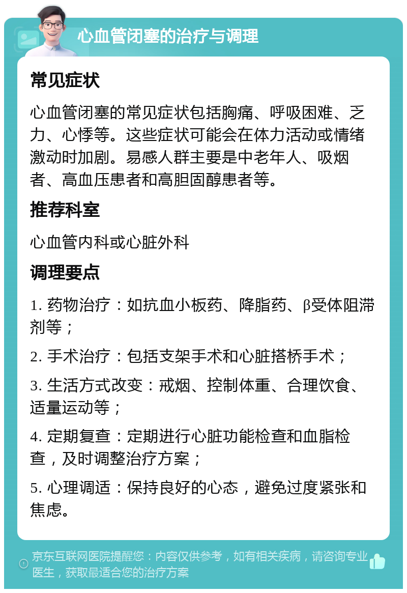 心血管闭塞的治疗与调理 常见症状 心血管闭塞的常见症状包括胸痛、呼吸困难、乏力、心悸等。这些症状可能会在体力活动或情绪激动时加剧。易感人群主要是中老年人、吸烟者、高血压患者和高胆固醇患者等。 推荐科室 心血管内科或心脏外科 调理要点 1. 药物治疗：如抗血小板药、降脂药、β受体阻滞剂等； 2. 手术治疗：包括支架手术和心脏搭桥手术； 3. 生活方式改变：戒烟、控制体重、合理饮食、适量运动等； 4. 定期复查：定期进行心脏功能检查和血脂检查，及时调整治疗方案； 5. 心理调适：保持良好的心态，避免过度紧张和焦虑。