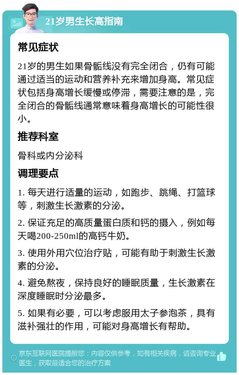 21岁男生长高指南 常见症状 21岁的男生如果骨骺线没有完全闭合，仍有可能通过适当的运动和营养补充来增加身高。常见症状包括身高增长缓慢或停滞，需要注意的是，完全闭合的骨骺线通常意味着身高增长的可能性很小。 推荐科室 骨科或内分泌科 调理要点 1. 每天进行适量的运动，如跑步、跳绳、打篮球等，刺激生长激素的分泌。 2. 保证充足的高质量蛋白质和钙的摄入，例如每天喝200-250ml的高钙牛奶。 3. 使用外用穴位治疗贴，可能有助于刺激生长激素的分泌。 4. 避免熬夜，保持良好的睡眠质量，生长激素在深度睡眠时分泌最多。 5. 如果有必要，可以考虑服用太子参泡茶，具有滋补强壮的作用，可能对身高增长有帮助。