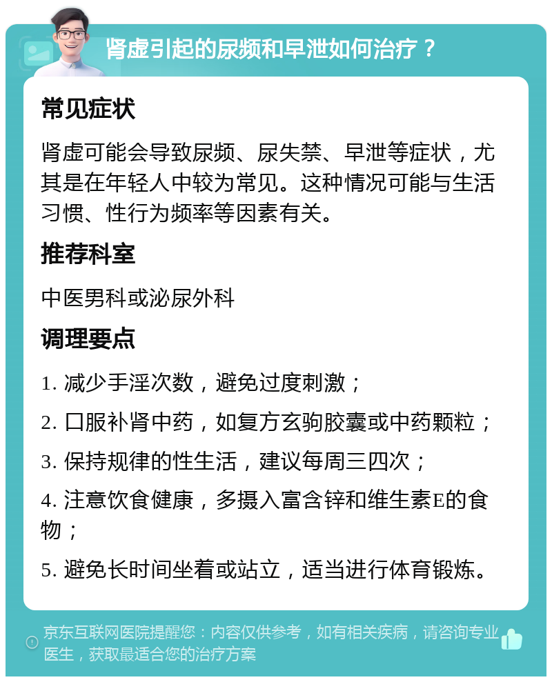 肾虚引起的尿频和早泄如何治疗？ 常见症状 肾虚可能会导致尿频、尿失禁、早泄等症状，尤其是在年轻人中较为常见。这种情况可能与生活习惯、性行为频率等因素有关。 推荐科室 中医男科或泌尿外科 调理要点 1. 减少手淫次数，避免过度刺激； 2. 口服补肾中药，如复方玄驹胶囊或中药颗粒； 3. 保持规律的性生活，建议每周三四次； 4. 注意饮食健康，多摄入富含锌和维生素E的食物； 5. 避免长时间坐着或站立，适当进行体育锻炼。