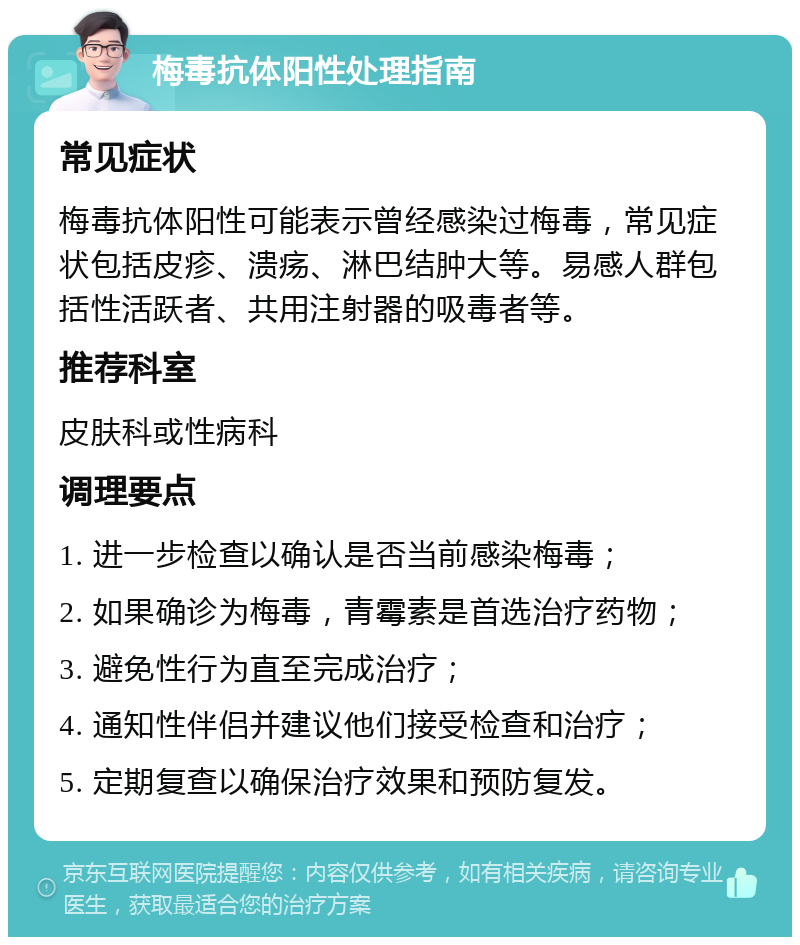 梅毒抗体阳性处理指南 常见症状 梅毒抗体阳性可能表示曾经感染过梅毒，常见症状包括皮疹、溃疡、淋巴结肿大等。易感人群包括性活跃者、共用注射器的吸毒者等。 推荐科室 皮肤科或性病科 调理要点 1. 进一步检查以确认是否当前感染梅毒； 2. 如果确诊为梅毒，青霉素是首选治疗药物； 3. 避免性行为直至完成治疗； 4. 通知性伴侣并建议他们接受检查和治疗； 5. 定期复查以确保治疗效果和预防复发。