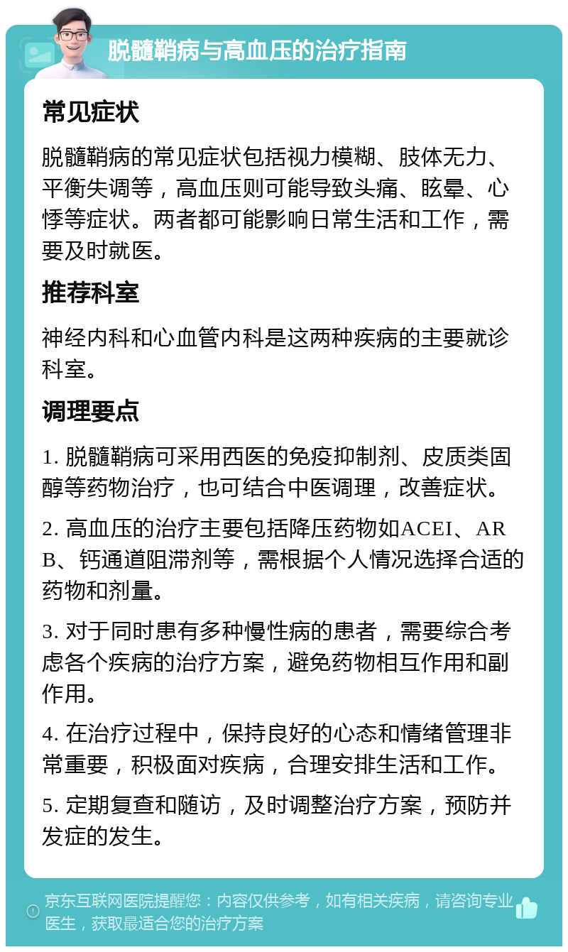 脱髓鞘病与高血压的治疗指南 常见症状 脱髓鞘病的常见症状包括视力模糊、肢体无力、平衡失调等，高血压则可能导致头痛、眩晕、心悸等症状。两者都可能影响日常生活和工作，需要及时就医。 推荐科室 神经内科和心血管内科是这两种疾病的主要就诊科室。 调理要点 1. 脱髓鞘病可采用西医的免疫抑制剂、皮质类固醇等药物治疗，也可结合中医调理，改善症状。 2. 高血压的治疗主要包括降压药物如ACEI、ARB、钙通道阻滞剂等，需根据个人情况选择合适的药物和剂量。 3. 对于同时患有多种慢性病的患者，需要综合考虑各个疾病的治疗方案，避免药物相互作用和副作用。 4. 在治疗过程中，保持良好的心态和情绪管理非常重要，积极面对疾病，合理安排生活和工作。 5. 定期复查和随访，及时调整治疗方案，预防并发症的发生。