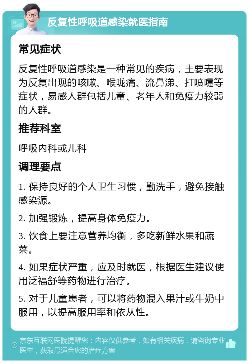 反复性呼吸道感染就医指南 常见症状 反复性呼吸道感染是一种常见的疾病，主要表现为反复出现的咳嗽、喉咙痛、流鼻涕、打喷嚏等症状，易感人群包括儿童、老年人和免疫力较弱的人群。 推荐科室 呼吸内科或儿科 调理要点 1. 保持良好的个人卫生习惯，勤洗手，避免接触感染源。 2. 加强锻炼，提高身体免疫力。 3. 饮食上要注意营养均衡，多吃新鲜水果和蔬菜。 4. 如果症状严重，应及时就医，根据医生建议使用泛福舒等药物进行治疗。 5. 对于儿童患者，可以将药物混入果汁或牛奶中服用，以提高服用率和依从性。