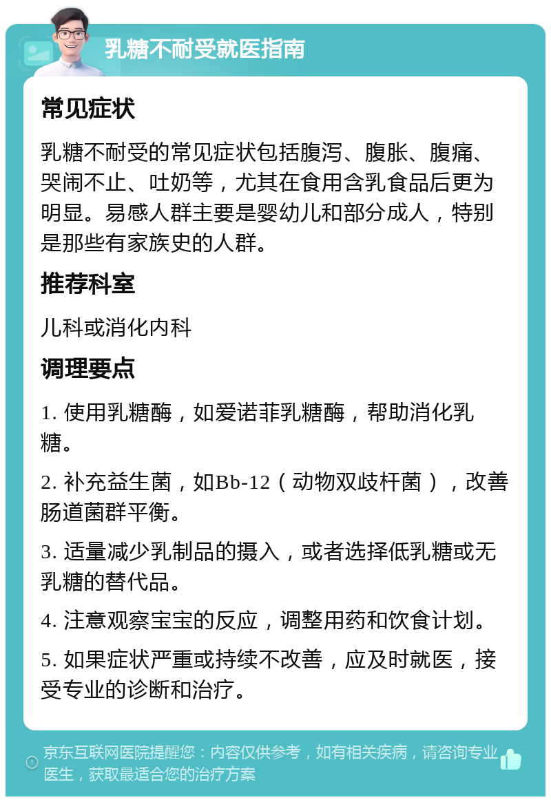 乳糖不耐受就医指南 常见症状 乳糖不耐受的常见症状包括腹泻、腹胀、腹痛、哭闹不止、吐奶等，尤其在食用含乳食品后更为明显。易感人群主要是婴幼儿和部分成人，特别是那些有家族史的人群。 推荐科室 儿科或消化内科 调理要点 1. 使用乳糖酶，如爱诺菲乳糖酶，帮助消化乳糖。 2. 补充益生菌，如Bb-12（动物双歧杆菌），改善肠道菌群平衡。 3. 适量减少乳制品的摄入，或者选择低乳糖或无乳糖的替代品。 4. 注意观察宝宝的反应，调整用药和饮食计划。 5. 如果症状严重或持续不改善，应及时就医，接受专业的诊断和治疗。