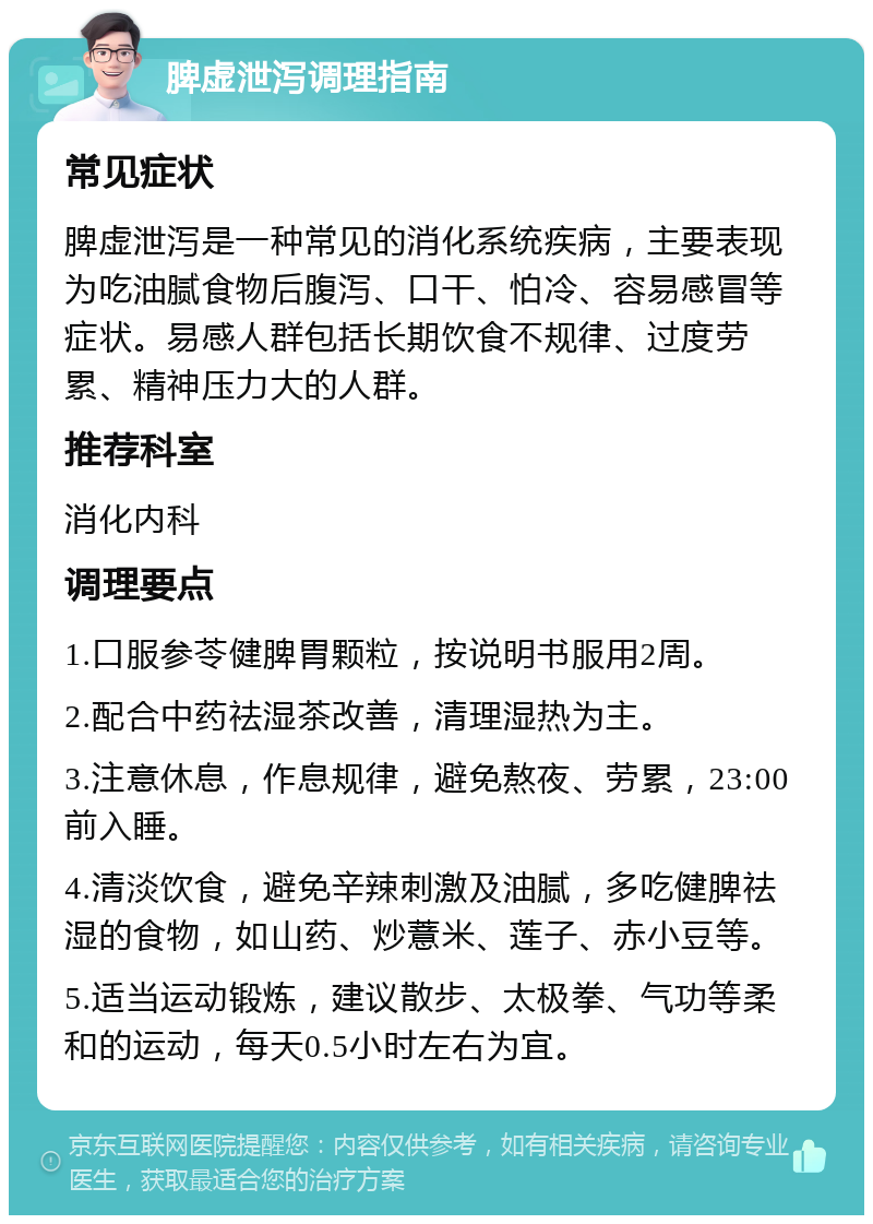 脾虚泄泻调理指南 常见症状 脾虚泄泻是一种常见的消化系统疾病，主要表现为吃油腻食物后腹泻、口干、怕冷、容易感冒等症状。易感人群包括长期饮食不规律、过度劳累、精神压力大的人群。 推荐科室 消化内科 调理要点 1.口服参苓健脾胃颗粒，按说明书服用2周。 2.配合中药祛湿茶改善，清理湿热为主。 3.注意休息，作息规律，避免熬夜、劳累，23:00前入睡。 4.清淡饮食，避免辛辣刺激及油腻，多吃健脾祛湿的食物，如山药、炒薏米、莲子、赤小豆等。 5.适当运动锻炼，建议散步、太极拳、气功等柔和的运动，每天0.5小时左右为宜。