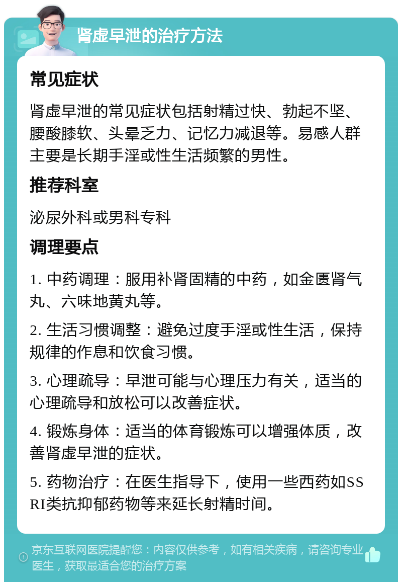 肾虚早泄的治疗方法 常见症状 肾虚早泄的常见症状包括射精过快、勃起不坚、腰酸膝软、头晕乏力、记忆力减退等。易感人群主要是长期手淫或性生活频繁的男性。 推荐科室 泌尿外科或男科专科 调理要点 1. 中药调理：服用补肾固精的中药，如金匮肾气丸、六味地黄丸等。 2. 生活习惯调整：避免过度手淫或性生活，保持规律的作息和饮食习惯。 3. 心理疏导：早泄可能与心理压力有关，适当的心理疏导和放松可以改善症状。 4. 锻炼身体：适当的体育锻炼可以增强体质，改善肾虚早泄的症状。 5. 药物治疗：在医生指导下，使用一些西药如SSRI类抗抑郁药物等来延长射精时间。